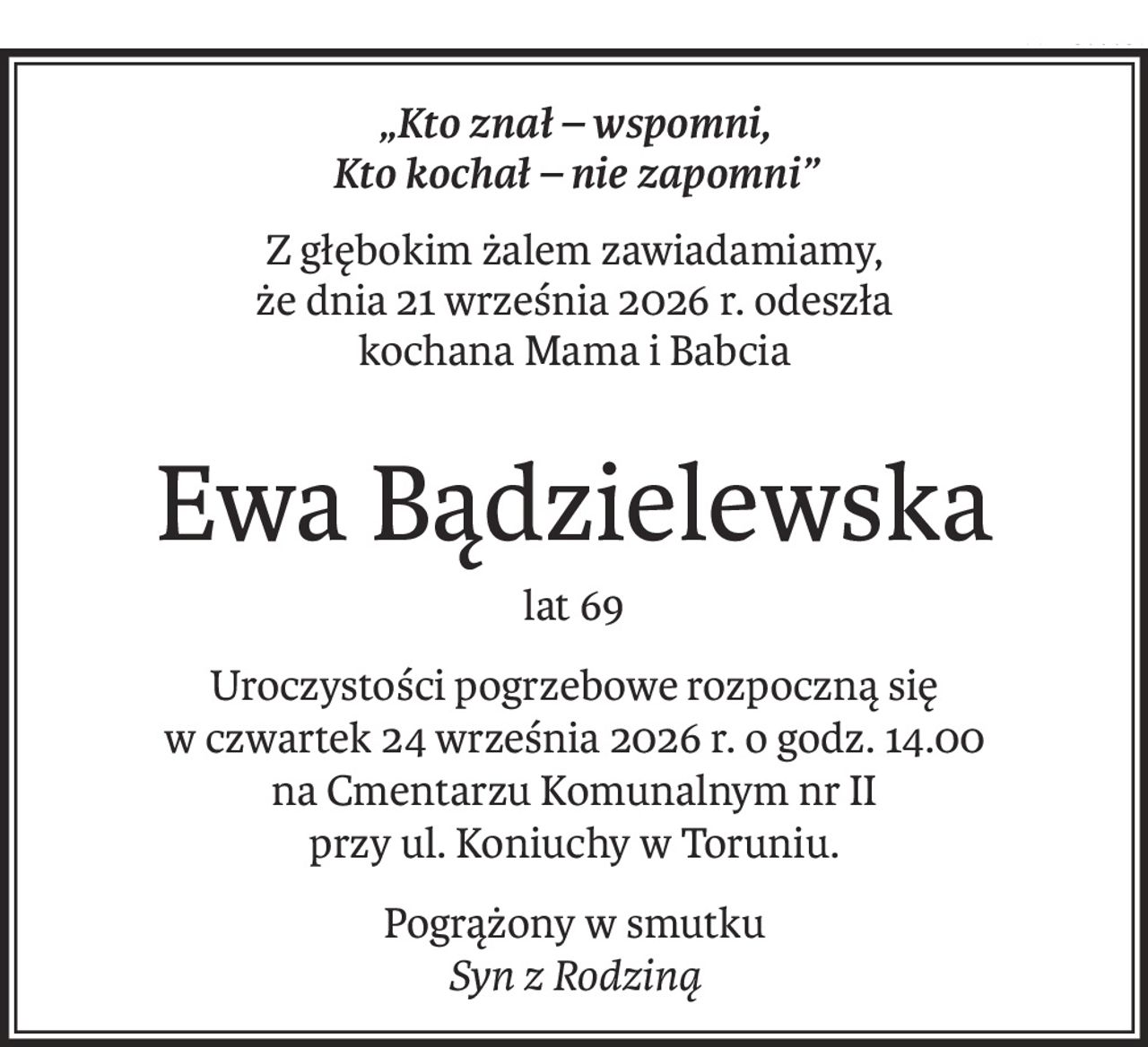 „Kto znał – wspomni,
Kto kochał – nie zapomni”
Z głębokim żalem zawiadamiamy,
że dnia 21 września 2026 r. odeszła
kochana Mama i Babcia
Ewa Bądzielewska
lat 69
Uroczystości pogrzebowe rozpoczną się
w czwartek 24 września 2026 r. o godz. 14.00
na Cmentarzu Komunalnym nr II
przy ul. Koniuchy w Toruniu.
Pogrążony w smutku
Syn z Rodziną