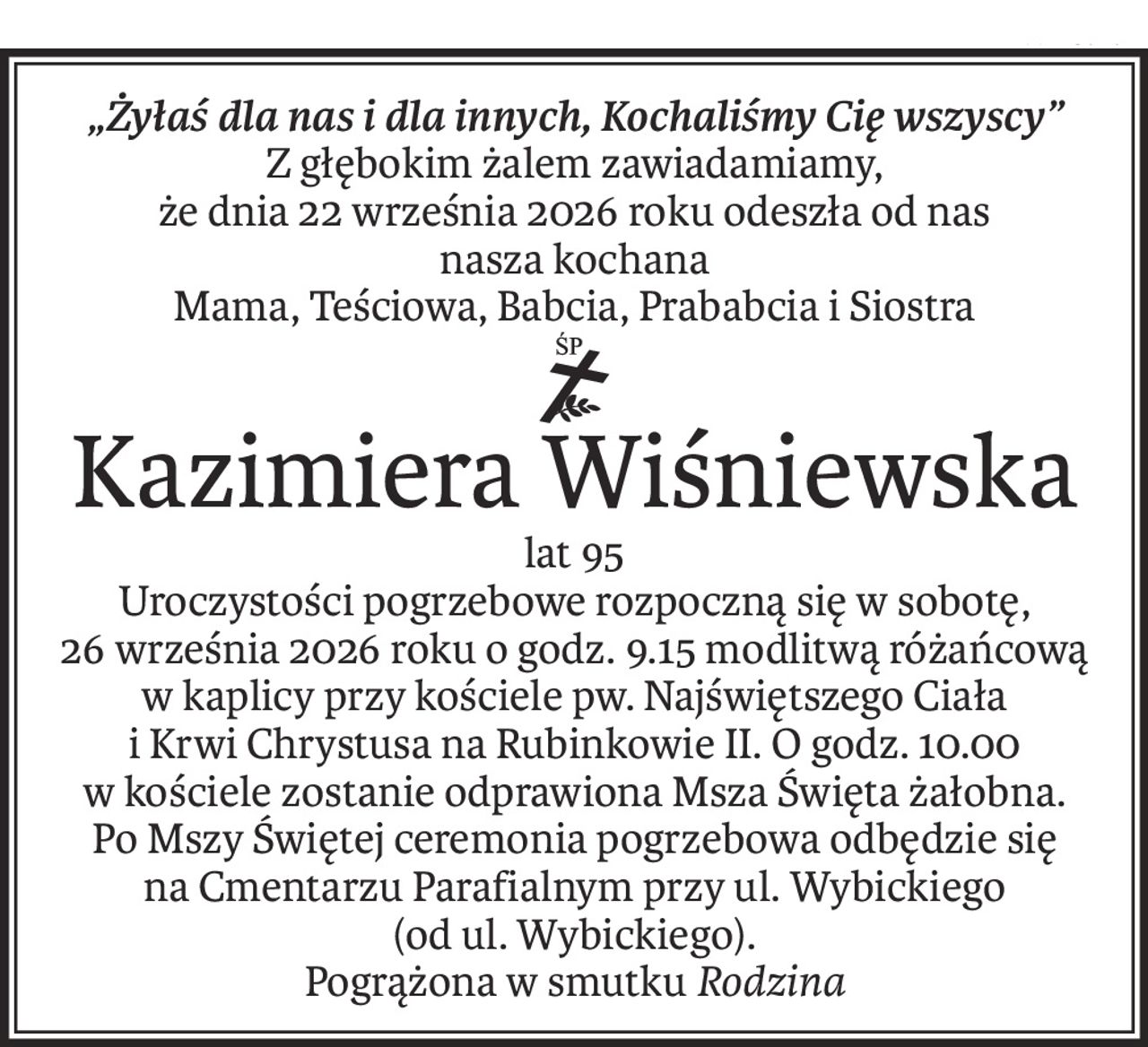„Żyłaś dla nas i dla innych, Kochaliśmy Cię wszyscy”
Z głębokim żalem zawiadamiamy,
że dnia 22 września 2026 roku odeszła od nas
nasza kochana
Mama, Teściowa, Babcia, Prababcia i Siostra
ś+p
Kazimiera Wiśniewska
lat 95
Uroczystości pogrzebowe rozpoczną się w sobotę,
26 września 2026 roku o godz. 9.15 modlitwą różańcową w kaplicy przy kościele pw. Najświętszego Ciała
i Krwi Chrystusa na Rubinkowie II. O godz. 10.00
w kościele zostanie odprawiona Msza Święta żałobna.
Po Mszy Świętej ceremonia pogrzebowa odbędzie się
na Cmentarzu Parafialnym przy ul. Wybickiego
(od ul. Wybickiego).
Pogrążona w smutkuRodzina