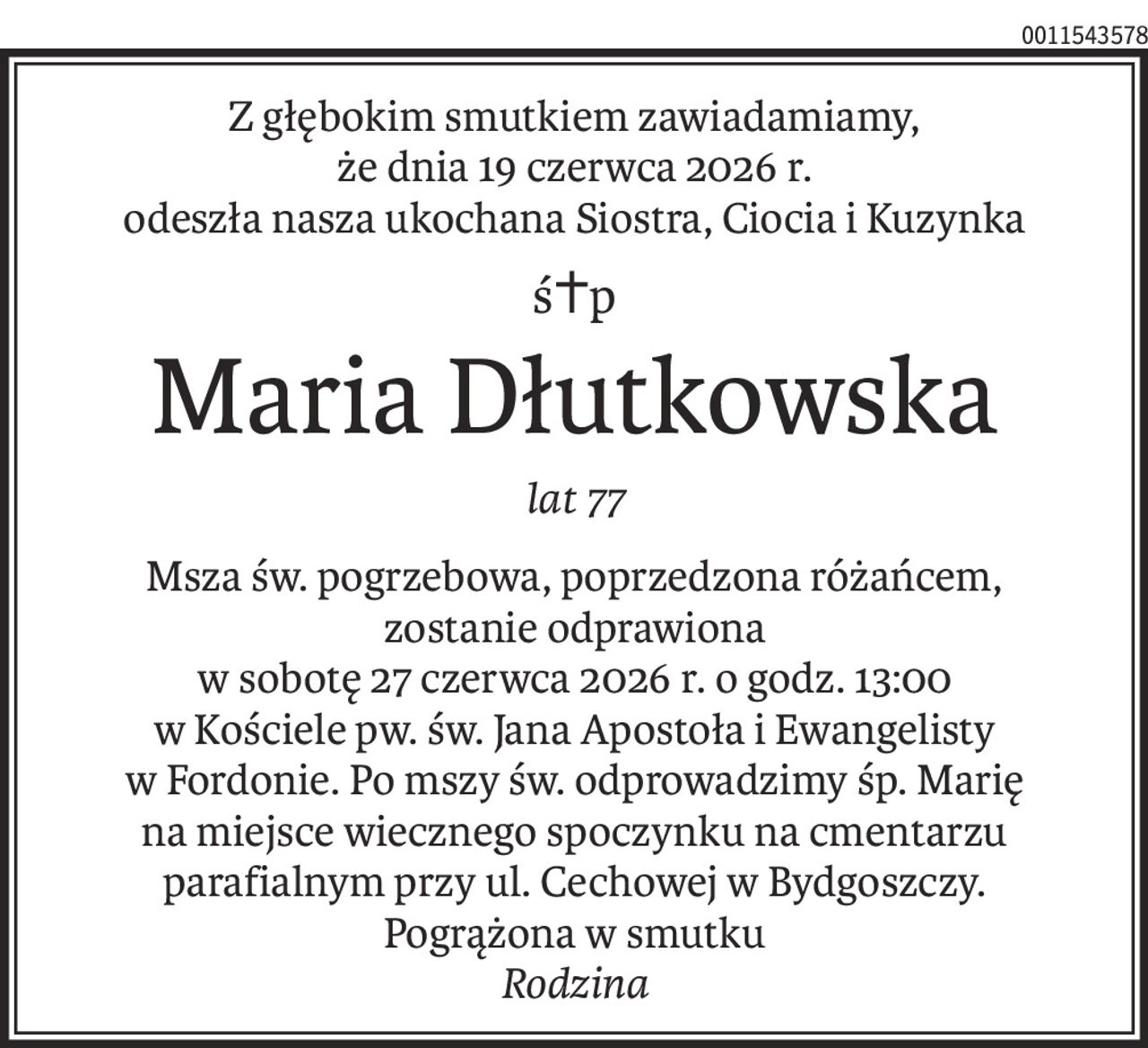 Z głębokim smutkiem zawiadamiamy,
że dnia 19 czerwca 2026 r.
odeszła nasza ukochana Siostra, Ciocia i Kuzynka
ś+p
Maria Dłutkowska
lat 77
Msza św. pogrzebowa, poprzedzona różańcem,
zostanie odprawiona
w sobotę 27 czerwca 2026 r. o godz. 13:00
w Kościele pw. św. Jana Apostoła i Ewangelisty
w Fordonie. Po mszy św. odprowadzimy śp. Marię
na miejsce wiecznego spoczynku na cmentarzu parafialnym przy ul. Cechowej w Bydgoszczy.
Pogrążona w smutku 
Rodzina