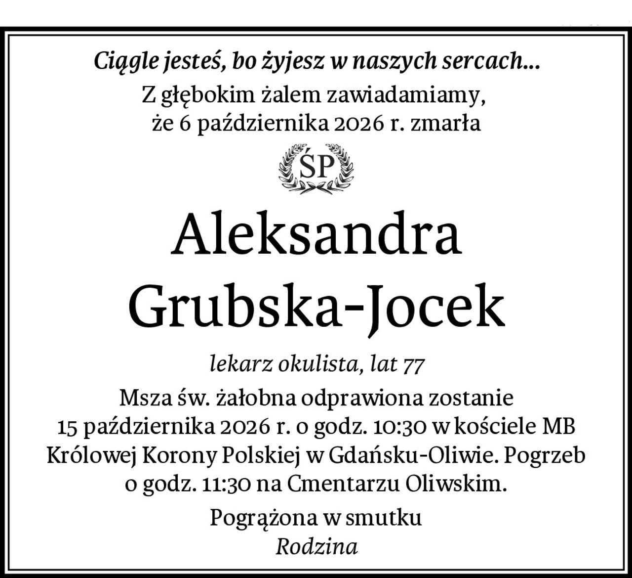 Ciągle jesteś, bo żyjesz w naszych sercach...
Z głębokim żalem zawiadamiamy, 
że 6 października 2026 r. zmarła
Aleksandra Grubska-Jocek
lekarz okulista, lat 77
Msza św. żałobna odprawiona zostanie
15 października 2026 r. o godz. 10:30 w kościele MB Królowej Korony Polskiej w Gdańsku-Oliwie. Pogrzeb o godz. 11:30 na Cmentarzu Oliwskim.
Pogrążona w smutku
Rodzina