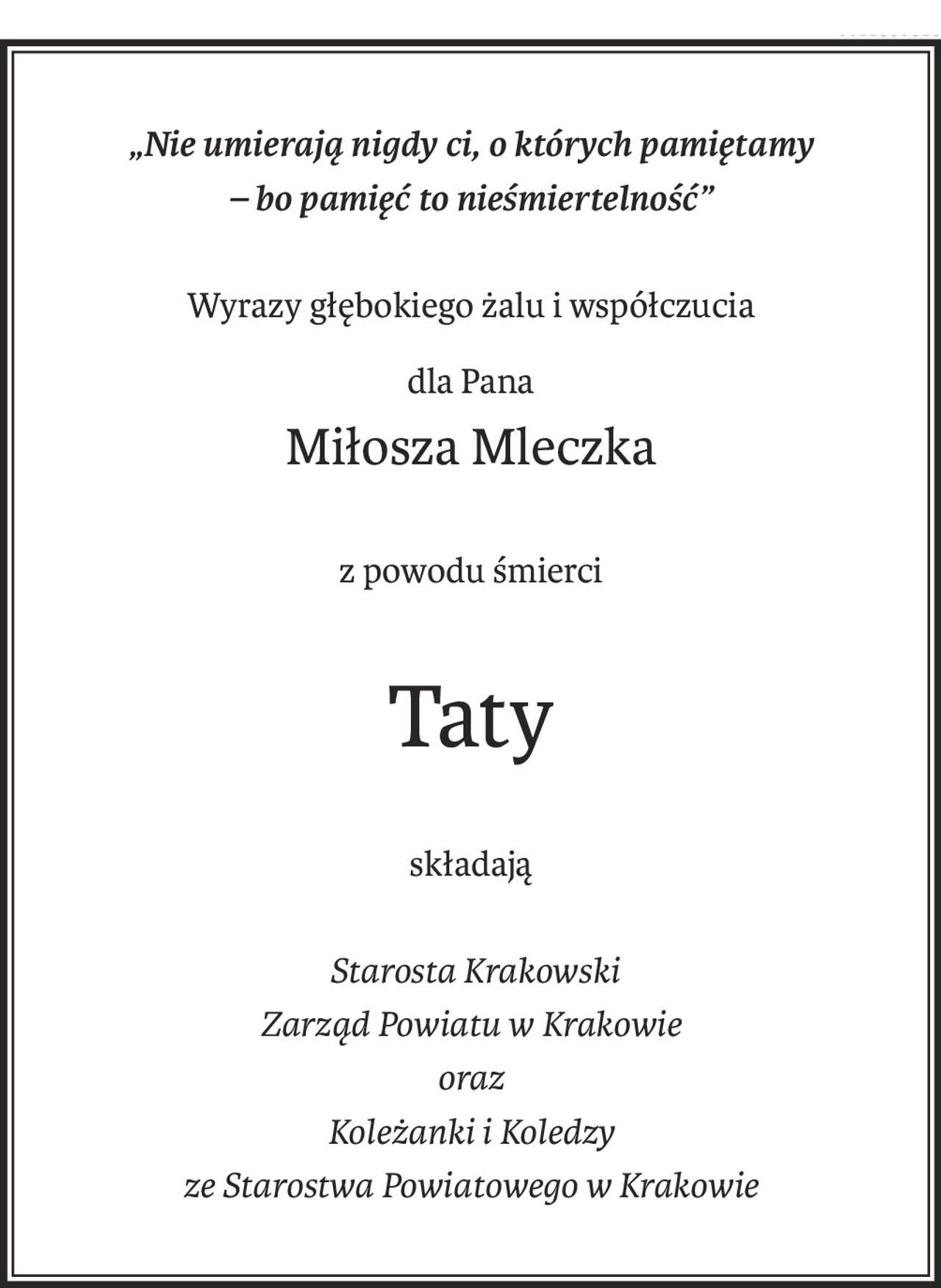 „Nie umierają nigdy ci, o których pamiętamy
– bo pamięć to nieśmiertelność”
Wyrazy głębokiego żalu i współczucia
dla Pana
Miłosza Mleczka
z powodu śmierci
Taty
składają
 Starosta Krakowski
Zarząd Powiatu w Krakowie
oraz
Koleżanki i Koledzy
ze Starostwa Powiatowego w Krakowie
