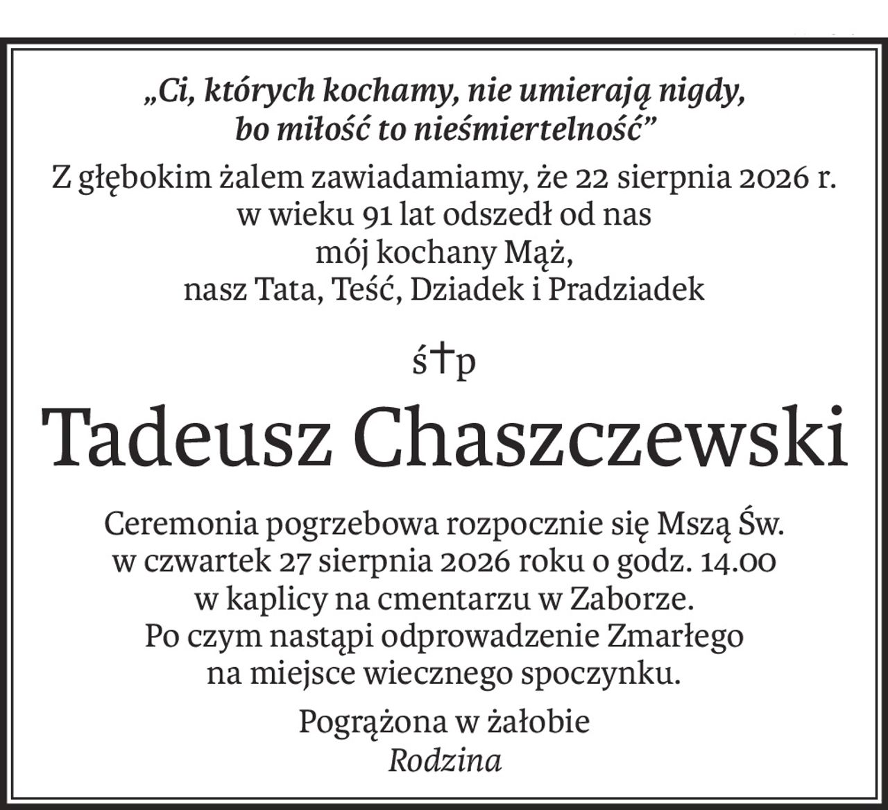 „Ci, których kochamy, nie umierają nigdy,
bo miłość to nieśmiertelność”
Z głębokim żalem zawiadamiamy, że 22 sierpnia 2026 r.
w wieku 91 lat odszedł od nas
mój kochany Mąż, 
nasz Tata, Teść, Dziadek i Pradziadek
ś+p
Tadeusz Chaszczewski
Ceremonia pogrzebowa rozpocznie się Mszą Św.
w czwartek 27 sierpnia 2026 roku o godz. 14.00
w kaplicy na cmentarzu w Zaborze.
Po czym nastąpi odprowadzenie Zmarłego
na miejsce wiecznego spoczynku.
Pogrążona w żałobie
Rodzina