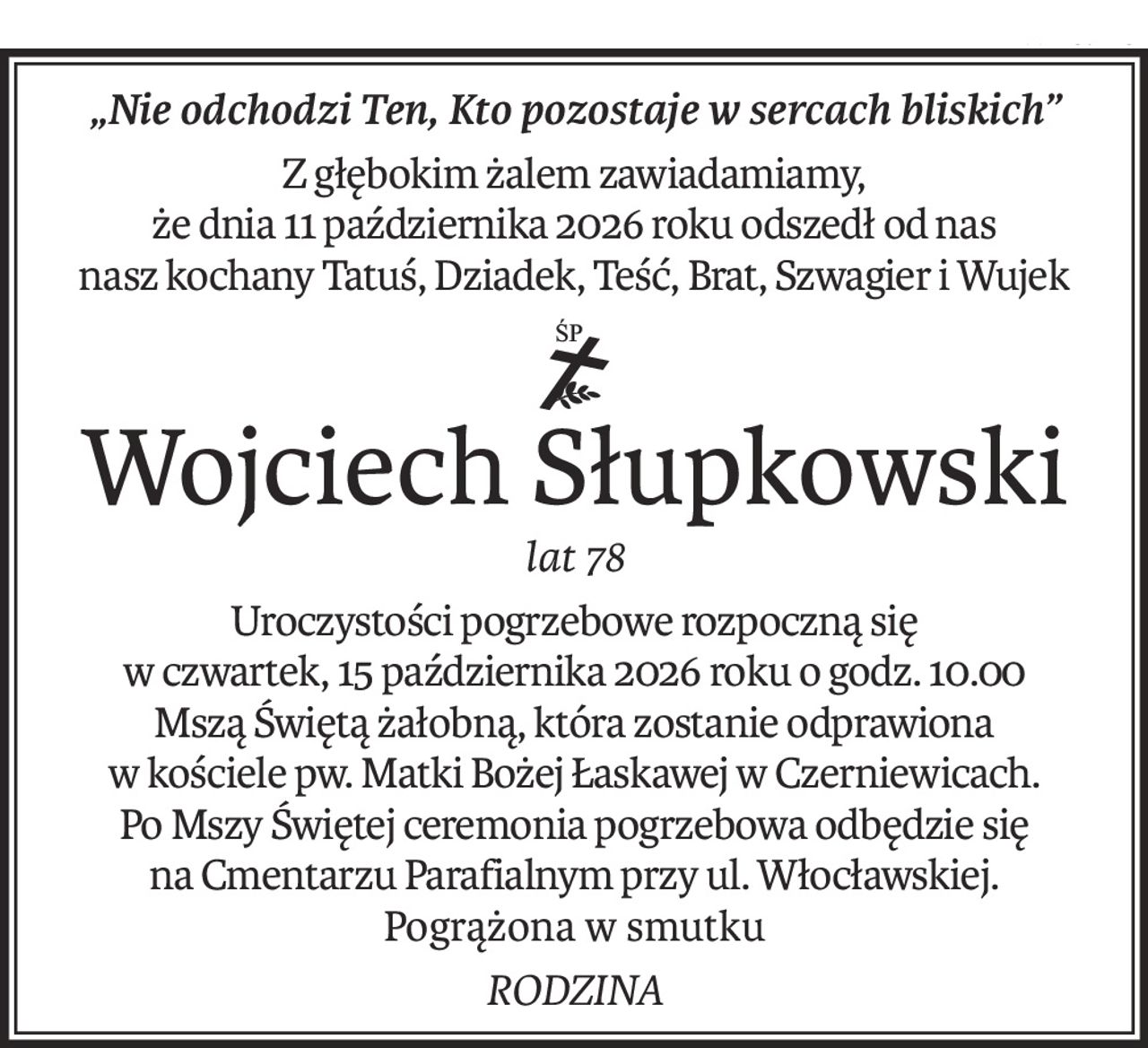 „Nie odchodzi Ten, Kto pozostaje w sercach bliskich”
Z głębokim żalem zawiadamiamy,
że dnia 11 października 2026 roku odszedł od nas
nasz kochany Tatuś, Dziadek, Teść, Brat, Szwagier i Wujek
ś+p
Wojciech Słupkowski
lat 78
Uroczystości pogrzebowe rozpoczną się
w czwartek, 15 października 2026 roku o godz. 10.00
Mszą Świętą żałobną, która zostanie odprawiona
w kościele pw. Matki Bożej Łaskawej w Czerniewicach.
Po Mszy Świętej ceremonia pogrzebowa odbędzie się
na Cmentarzu Parafialnym przy ul. Włocławskiej.
Pogrążona w smutku
RODZINA