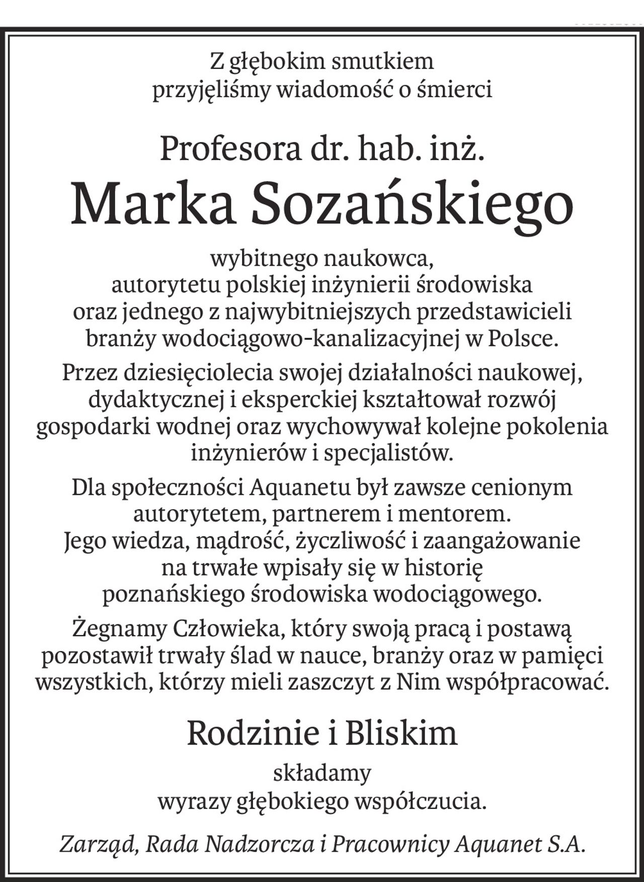 Z głębokim smutkiem 
przyjęliśmy wiadomość o śmierci
Profesora dr. hab. inż.
Marka Sozańskiego
wybitnego naukowca,
autorytetu polskiej inżynierii środowiska
oraz jednego z najwybitniejszych przedstawicieli
branży wodociągowo-kanalizacyjnej w Polsce.
Przez dziesięciolecia swojej działalności naukowej, dydaktycznej i eksperckiej kształtował rozwój
gospodarki wodnej oraz wychowywał kolejne pokolenia inżynierów i specjalistów.
Dla społeczności Aquanetu był zawsze cenionym autorytetem, partnerem i mentorem.
Jego wiedza, mądrość, życzliwość i zaangażowanie
na trwałe wpisały się w historię
poznańskiego środowiska wodociągowego.
Żegnamy Człowieka, który swoją pracą i postawą pozostawił trwały ślad w nauce, branży oraz w pamięci wszystkich, którzy mieli zaszczyt z Nim współpracować.
Rodzinie i Bliskim
składamy
wyrazy głębokiego współczucia.
Zarząd, Rada Nadzorcza i Pracownicy Aquanet S.A.