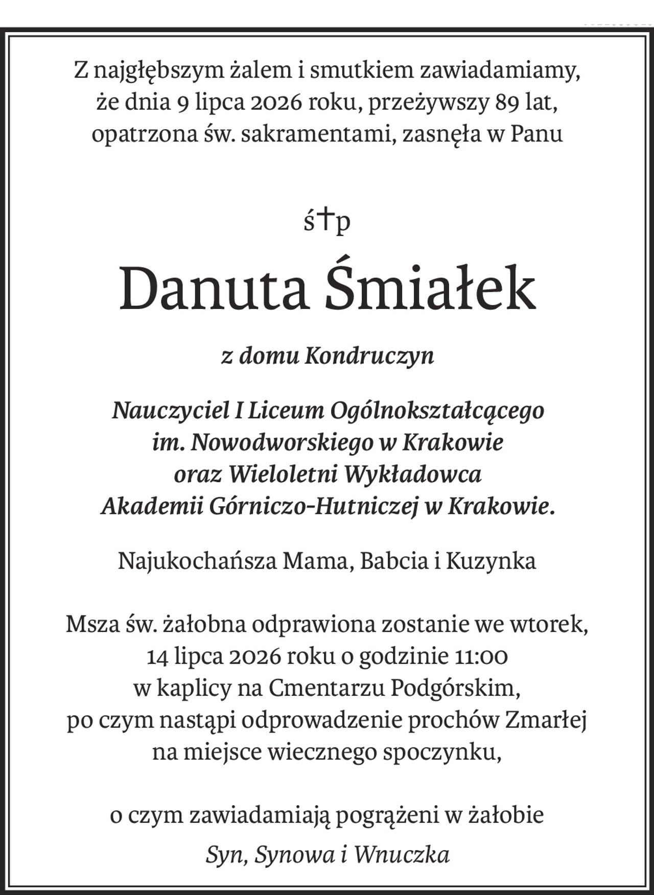 Z najgłębszym żalem i smutkiem zawiadamiamy,
że dnia 9 lipca 2026 roku, przeżywszy 89 lat,
opatrzona św. sakramentami, zasnęła w Panu
ś+p
Danuta Śmiałek
z domu Kondruczyn
Nauczyciel I Liceum Ogólnokształcącego 
im. Nowodworskiego w Krakowie 
oraz Wieloletni Wykładowca 
Akademii Górniczo-Hutniczej w Krakowie.
Najukochańsza Mama, Babcia i Kuzynka
Msza św. żałobna odprawiona zostanie we wtorek,
14 lipca 2026 roku o godzinie 11:00 
w kaplicy na Cmentarzu Podgórskim,
po czym nastąpi odprowadzenie prochów Zmarłej 
na miejsce wiecznego spoczynku,
o czym zawiadamiają pogrążeni w żałobie
Syn, Synowa i Wnuczka
