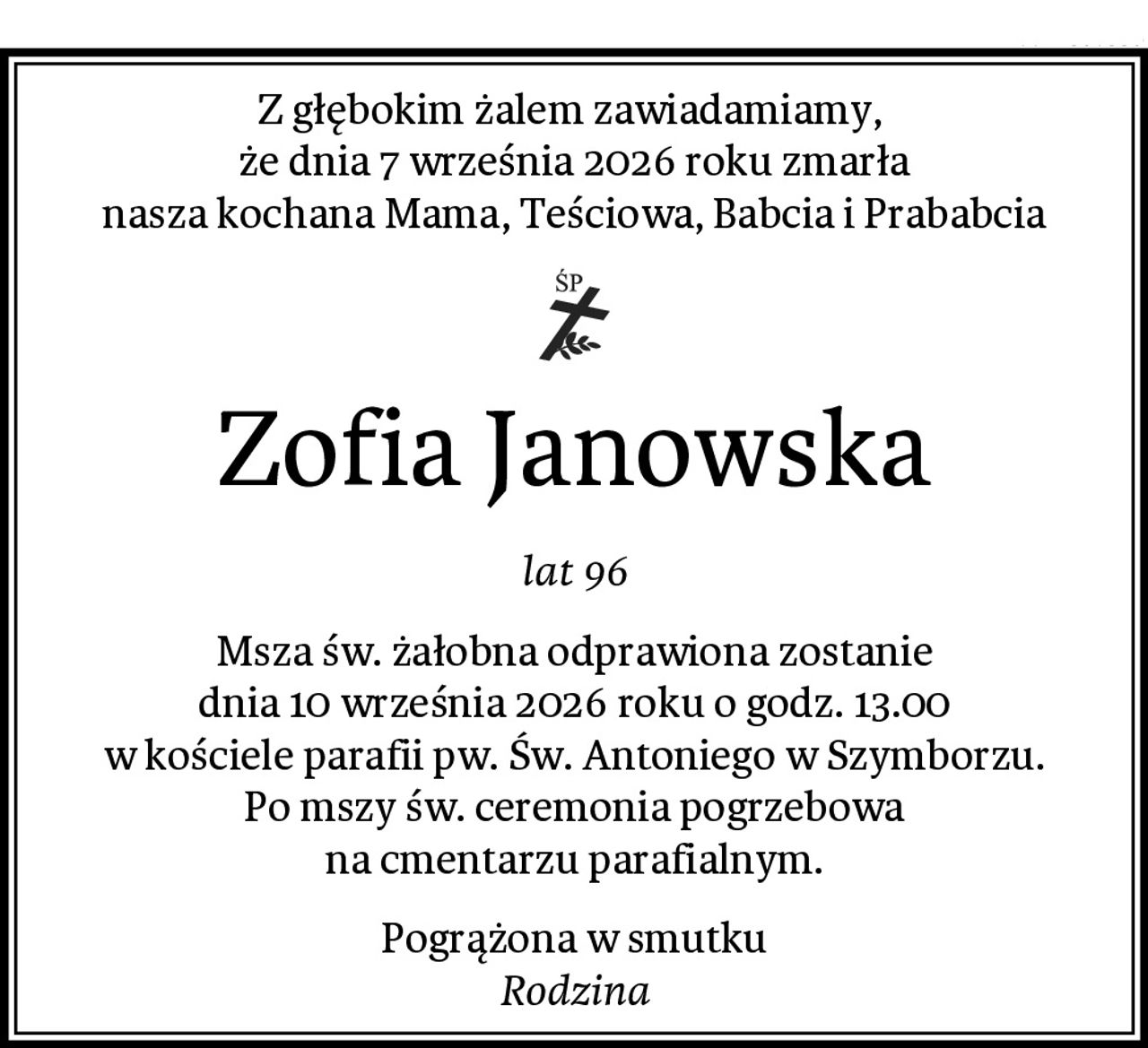 Z głębokim żalem zawiadamiamy, 
że dnia 7 września 2026 roku zmarła
nasza kochana Mama, Teściowa, Babcia i Prababcia
Zofia Janowska
lat 96
Msza św. żałobna odprawiona zostanie
dnia 10 września 2026 roku o godz. 13.00
w kościele parafii pw. Św. Antoniego w Szymborzu.
Po mszy św. ceremonia pogrzebowa
na cmentarzu parafialnym.
Pogrążona w smutku
Rodzina