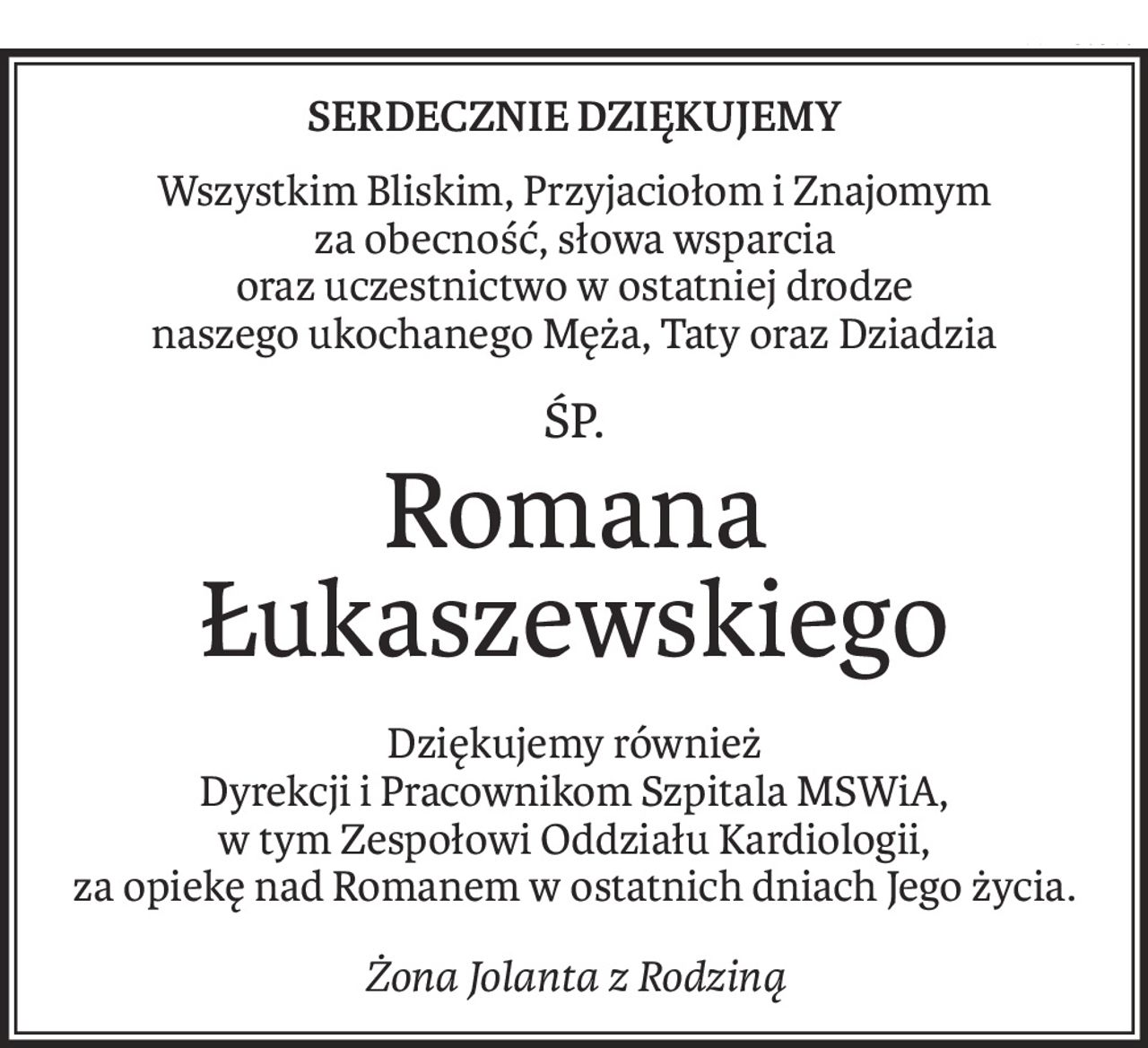 Serdecznie dziękujemy
Wszystkim Bliskim, Przyjaciołom i Znajomym 
za obecność, słowa wsparcia 
oraz uczestnictwo w ostatniej drodze 
naszego ukochanego Męża, Taty oraz Dziadzia
śp.
Romana Łukaszewskiego
Dziękujemy również 
Dyrekcji i Pracownikom Szpitala MSWiA, 
w tym Zespołowi Oddziału Kardiologii, 
za opiekę nad Romanem w ostatnich dniach Jego życia.
Żona Jolanta z Rodziną