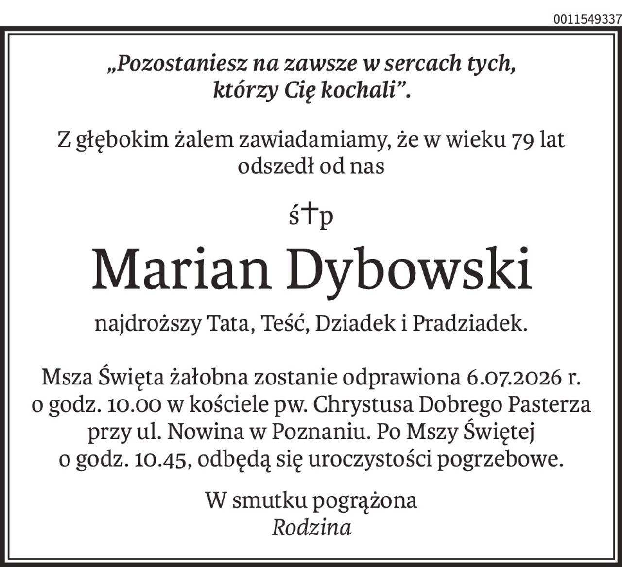 „Pozostaniesz na zawsze w sercach tych, 
którzy Cię kochali”.
Z głębokim żalem zawiadamiamy, że w wieku 79 lat odszedł od nas
ś+p
Marian Dybowski
najdroższy Tata, Teść, Dziadek i Pradziadek.
Msza Święta żałobna zostanie odprawiona 6.07.2026 r.
o godz. 10.00 w kościele pw. Chrystusa Dobrego Pasterza przy ul. Nowina w Poznaniu. Po Mszy Świętej
o godz. 10.45, odbędą się uroczystości pogrzebowe.
W smutku pogrążona 
Rodzina