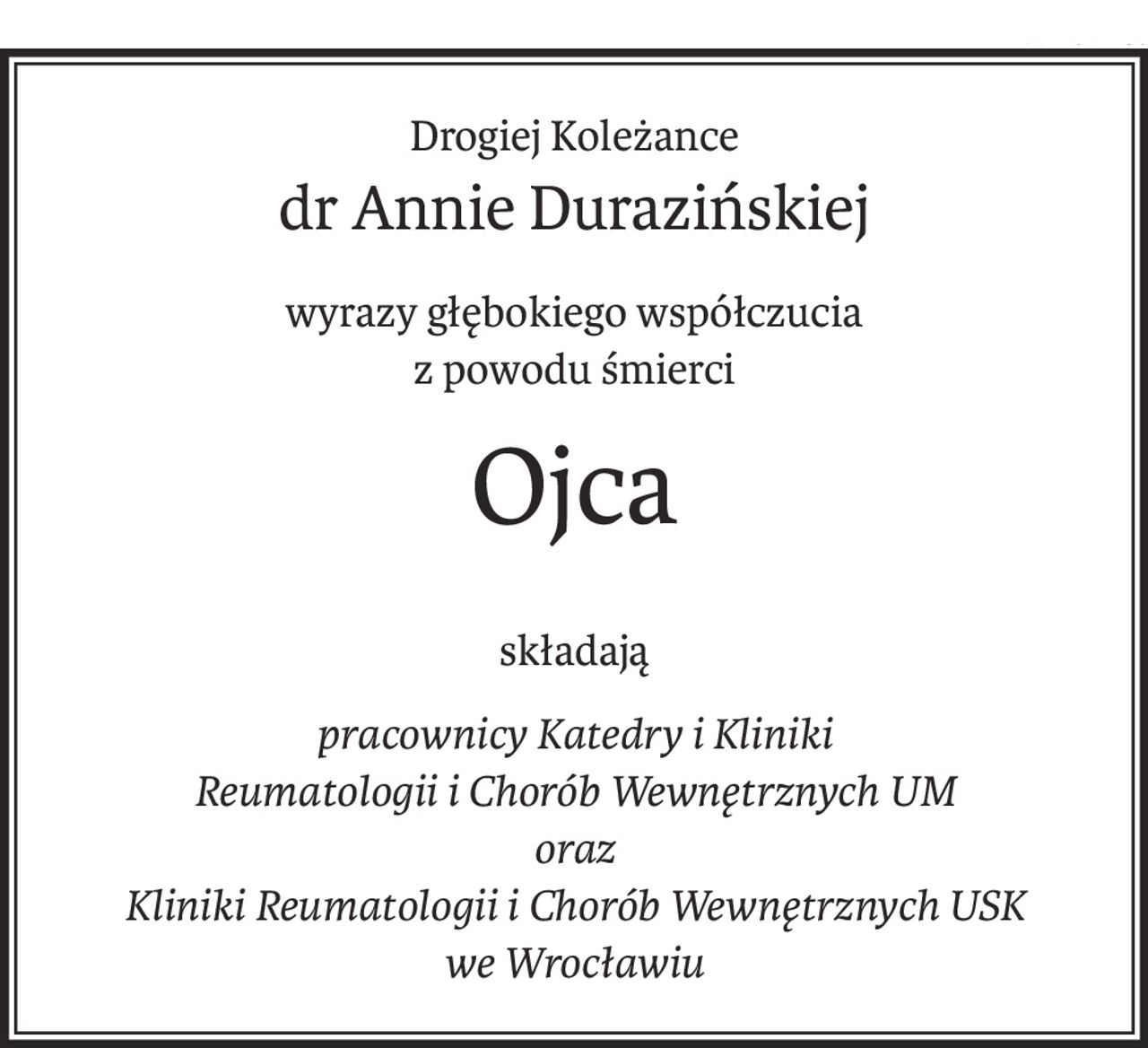 Drogiej Koleżance
dr Annie Durazińskiej
wyrazy głębokiego współczucia
z powodu śmierci
Ojca
składają
pracownicy Katedry i Kliniki 
Reumatologii i Chorób Wewnętrznych UM
oraz 
Kliniki Reumatologii i Chorób Wewnętrznych USK
we Wrocławiu