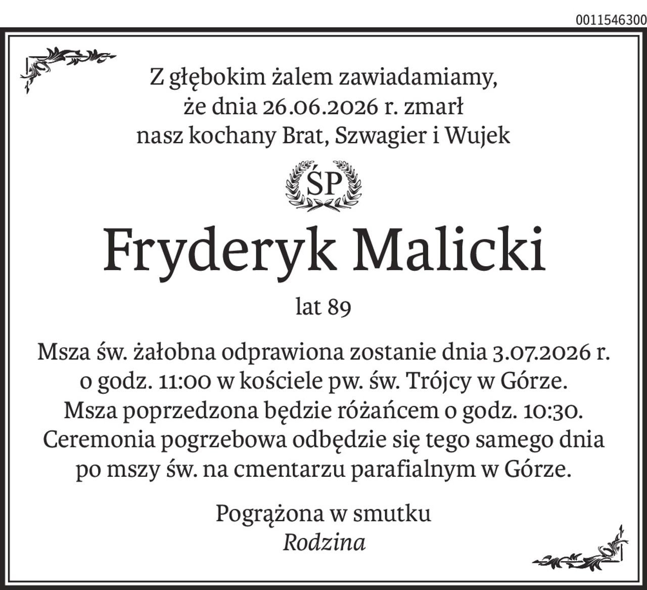 Z głębokim żalem zawiadamiamy,
że dnia 26.06.2026 r. zmarł
nasz kochany Brat, Szwagier i Wujek
ś+p
Fryderyk Malicki
lat 89
Msza św. żałobna odprawiona zostanie dnia 3.07.2026 r.
o godz. 11:00 w kościele pw. św. Trójcy w Górze.
Msza poprzedzona będzie różańcem o godz. 10:30. Ceremonia pogrzebowa odbędzie się tego samego dnia po mszy św. na cmentarzu parafialnym w Górze.
Pogrążona w smutku
Rodzina
