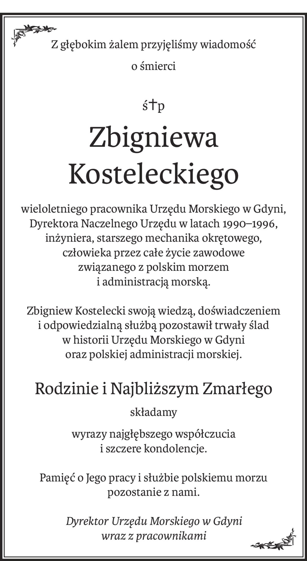 Z głębokim żalem przyjęliśmy wiadomość
o śmierci
ś+p
Zbigniewa Kosteleckiego
wieloletniego pracownika Urzędu Morskiego w Gdyni, Dyrektora Naczelnego Urzędu w latach 1990–1996, inżyniera, starszego mechanika okrętowego, 
człowieka przez całe życie zawodowe 
związanego z polskim morzem
i administracją morską.
Zbigniew Kostelecki swoją wiedzą, doświadczeniem 
i odpowiedzialną służbą pozostawił trwały ślad 
w historii Urzędu Morskiego w Gdyni
oraz polskiej administracji morskiej.
Rodzinie i Najbliższym Zmarłego
składamy
wyrazy najgłębszego współczucia 
i szczere kondolencje.
Pamięć o Jego pracy i służbie polskiemu morzu 
pozostanie z nami.
Dyrektor Urzędu Morskiego w Gdyni 
wraz z pracownikami