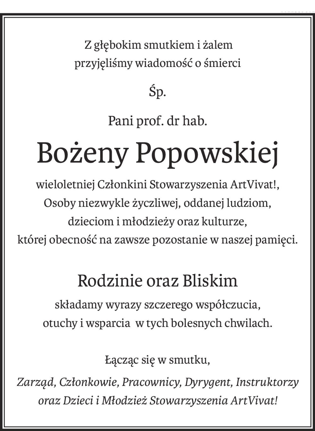 Z głębokim smutkiem i żalem
przyjęliśmy wiadomość o śmierci
śp.
Pani prof. dr hab.
Bożeny Popowskiej
wieloletniej Członkini Stowarzyszenia ArtVivat!, 
Osoby niezwykle życzliwej, oddanej ludziom,
dzieciom i młodzieży oraz kulturze, 
której obecność na zawsze pozostanie w naszej pamięci.
Rodzinie oraz Bliskim
składamy wyrazy szczerego współczucia,
otuchy i wsparcia w tych bolesnych chwilach.
Łącząc się w smutku,
Zarząd, Członkowie, Pracownicy, Dyrygent, Instruktorzy 
oraz Dzieci i Młodzież Stowarzyszenia ArtVivat!