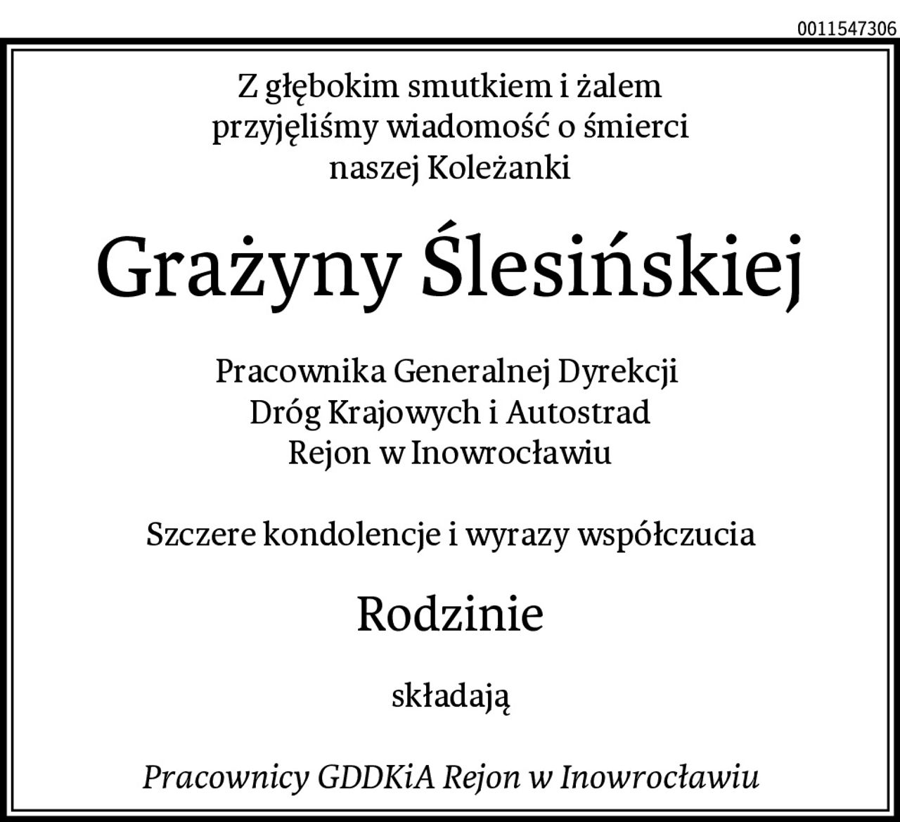 Z głębokim smutkiem i żalem
przyjęliśmy wiadomość o śmierci
naszej Koleżanki
Grażyny Ślesińskiej
Pracownika Generalnej Dyrekcji 
Dróg Krajowych i Autostrad
Rejon w Inowrocławiu

Szczere kondolencje i wyrazy współczucia
Rodzinie
składają

Pracownicy GDDKiA Rejon w Inowrocławiu