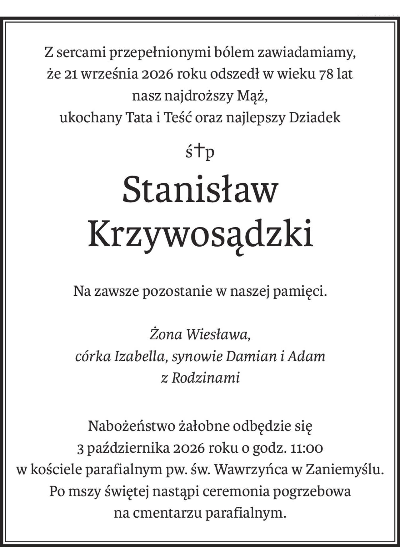 Z sercami przepełnionymi bólem zawiadamiamy,
że 21 września 2026 roku odszedł w wieku 78 lat
nasz najdroższy Mąż,
ukochany Tata i Teść oraz najlepszy Dziadek
ś+p
Stanisław Krzywosądzki
Na zawsze pozostanie w naszej pamięci.
Żona Wiesława,
córka Izabella, synowie Damian i Adam
z Rodzinami
Nabożeństwo żałobne odbędzie się 
3 października 2026 roku o godz. 11:00 
w kościele parafialnym pw. św. Wawrzyńca w Zaniemyślu. 
Po mszy świętej nastąpi ceremonia pogrzebowa 
na cmentarzu parafialnym.