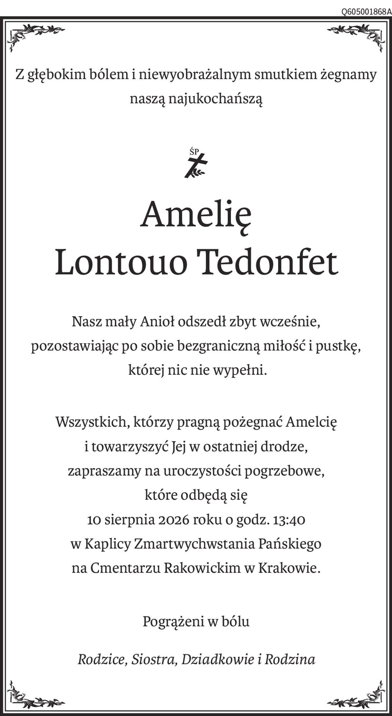 Z głębokim bólem i niewyobrażalnym smutkiem żegnamy naszą najukochańszą
Amelię 
Lontouo Tedonfet
Nasz mały Anioł odszedł zbyt wcześnie,
pozostawiając po sobie bezgraniczną miłość i pustkę,
 której nic nie wypełni.
Wszystkich, którzy pragną pożegnać Amelcię 
i towarzyszyć Jej w ostatniej drodze,
zapraszamy na uroczystości pogrzebowe, 
które odbędą się
10 sierpnia 2026 roku o godz. 13:40
w Kaplicy Zmartwychwstania Pańskiego
na Cmentarzu Rakowickim w Krakowie.
Pogrążeni w bólu
Rodzice, Siostra, Dziadkowie i Rodzina