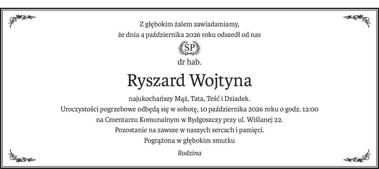 Z głębokim żalem zawiadamiamy,
że dnia 4 października 2026 roku odszedł od nas
ś+p
dr hab.
Ryszard Wojtyna
najukochańszy Mąż, Tata, Teść i Dziadek.
Uroczystości pogrzebowe odbędą się w sobotę, 10 października 2026 roku o godz. 12:00
na Cmentarzu Komunalnym w Bydgoszczy przy ul. Wiślanej 22.
Pozostanie na zawsze w naszych sercach i pamięci.
Pogrążona w głębokim smutku
Rodzina