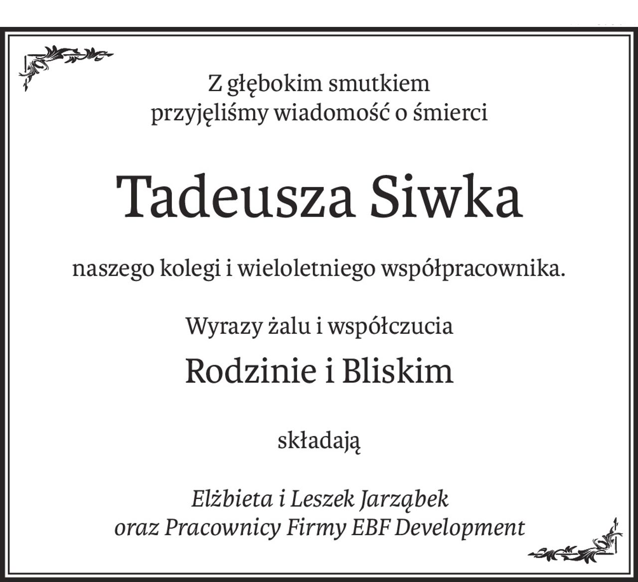Z głębokim smutkiem
przyjęliśmy wiadomość o śmierci
Tadeusza Siwka
naszego kolegi i wieloletniego współpracownika.
Wyrazy żalu i współczucia
Rodzinie i Bliskim
składają
Elżbieta i Leszek Jarząbek
oraz Pracownicy Firmy EBF Development