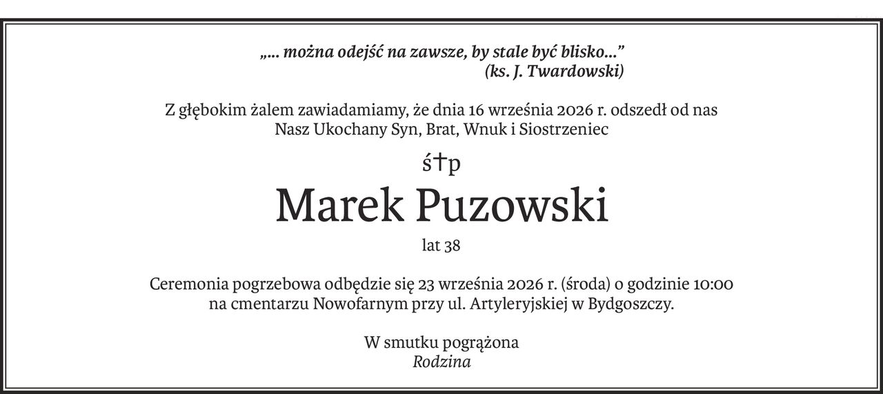 „... można odejść na zawsze, by stale być blisko...”
 (ks. J. Twardowski)
Z głębokim żalem zawiadamiamy, że dnia 16 września 2026 r. odszedł od nas
Nasz Ukochany Syn, Brat, Wnuk i Siostrzeniec
ś+p
Marek Puzowski
lat 38
Ceremonia pogrzebowa odbędzie się 23 września 2026 r. (środa) o godzinie 10:00
na cmentarzu Nowofarnym przy ul. Artyleryjskiej w Bydgoszczy.
W smutku pogrążona
Rodzina
