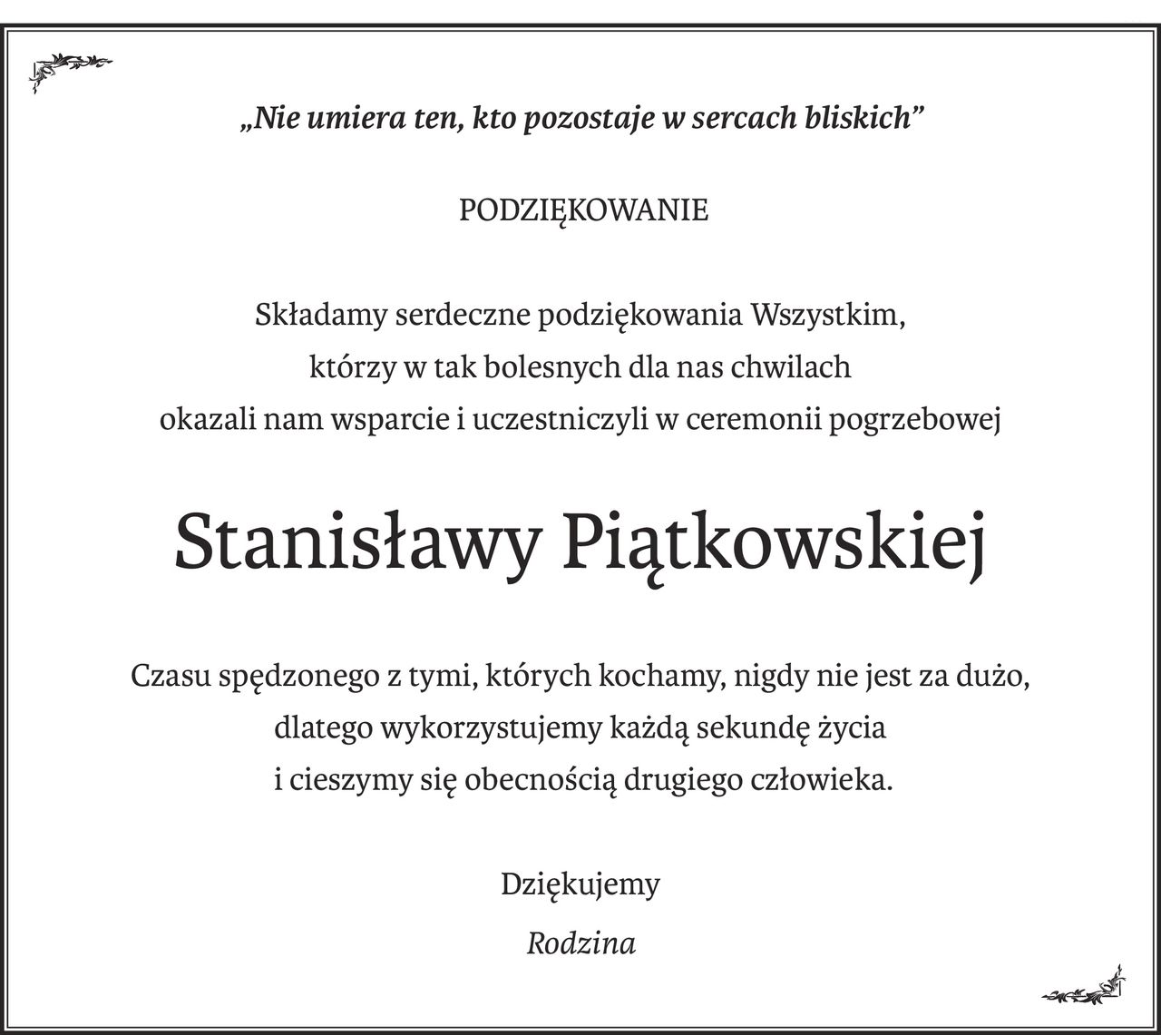 „Nie umiera ten, kto pozostaje w sercach bliskich”
 PODZIĘKOWANIE
Składamy serdeczne podziękowania Wszystkim,
którzy w tak bolesnych dla nas chwilach
okazali nam wsparcie i uczestniczyli w ceremonii pogrzebowej
Stanisławy Piątkowskiej
Czasu spędzonego z tymi, których kochamy, nigdy nie jest za dużo,
dlatego wykorzystujemy każdą sekundę życia
 i cieszymy się obecnością drugiego człowieka.
Dziękujemy
Rodzina