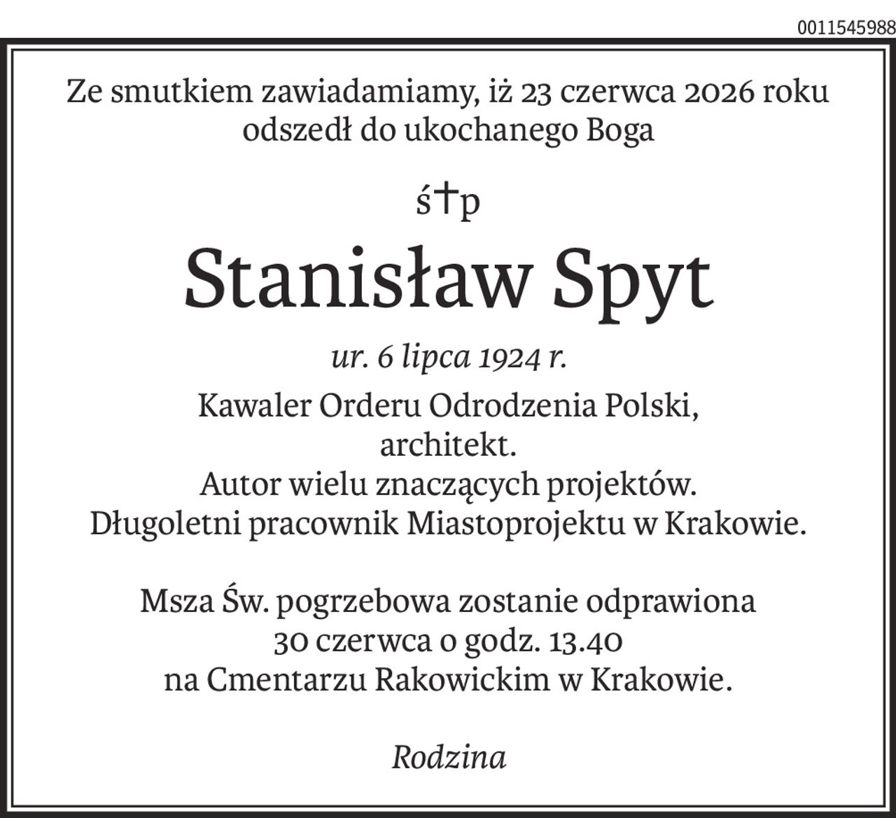 Ze smutkiem zawiadamiamy, iż 23 czerwca 2026 roku
odszedł do ukochanego Boga
ś+p
Stanisław Spyt
ur. 6 lipca 1924 r.
Kawaler Orderu Odrodzenia Polski,
architekt.
Autor wielu znaczących projektów.
Długoletni pracownik Miastoprojektu w Krakowie.
Msza Św. pogrzebowa zostanie odprawiona
30 czerwca o godz. 13.40
na Cmentarzu Rakowickim w Krakowie.
Rodzina