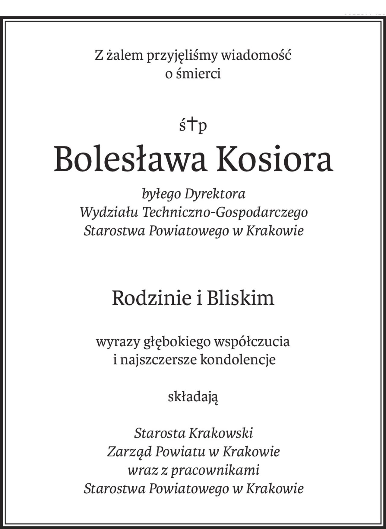 Z żalem przyjęliśmy wiadomość 
o śmierci
ś+p
Bolesława Kosiora
byłego Dyrektora 
Wydziału Techniczno-Gospodarczego 
Starostwa Powiatowego w Krakowie
Rodzinie i Bliskim
wyrazy głębokiego współczucia
 i najszczersze kondolencje
składają
Starosta Krakowski 
Zarząd Powiatu w Krakowie 
wraz z pracownikami 
Starostwa Powiatowego w Krakowie