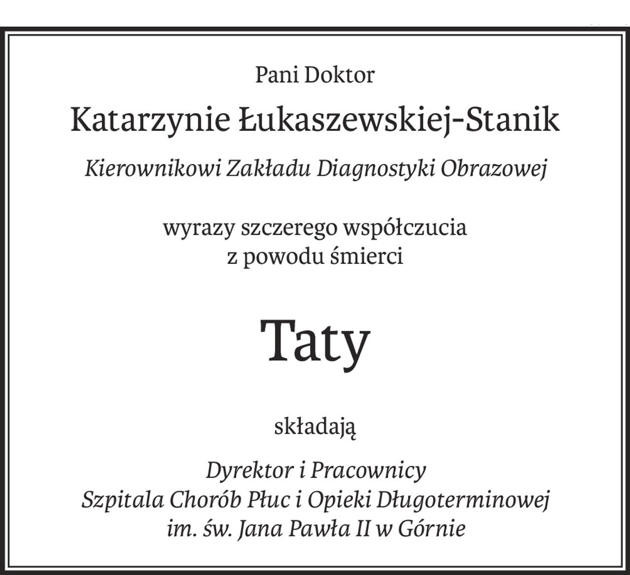 Pani Doktor
Katarzynie Łukaszewskiej-Stanik
Kierownikowi Zakładu Diagnostyki Obrazowej
wyrazy szczerego współczucia
z powodu śmierci
Taty
składają
Dyrektor i Pracownicy
Szpitala Chorób Płuc i Opieki Długoterminowej
im. św. Jana Pawła II w Górnie