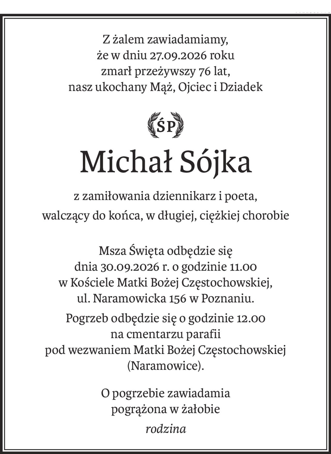 Z żalem zawiadamiamy, 
że w dniu 27.09.2026 roku
zmarł przeżywszy 76 lat,
nasz ukochany Mąż, Ojciec i Dziadek

ś+p
Michał Sójka
z zamiłowania dziennikarz i poeta,
walczący do końca, w długiej, ciężkiej chorobie
Msza Święta odbędzie się
dnia 30.09.2026 r. o godzinie 11.00
w Kościele Matki Bożej Częstochowskiej,
ul. Naramowicka 156 w Poznaniu.
Pogrzeb odbędzie się o godzinie 12.00 
na cmentarzu parafii 
pod wezwaniem Matki Bożej Częstochowskiej
(Naramowice).
O pogrzebie zawiadamia 
pogrążona w żałobie
rodzina