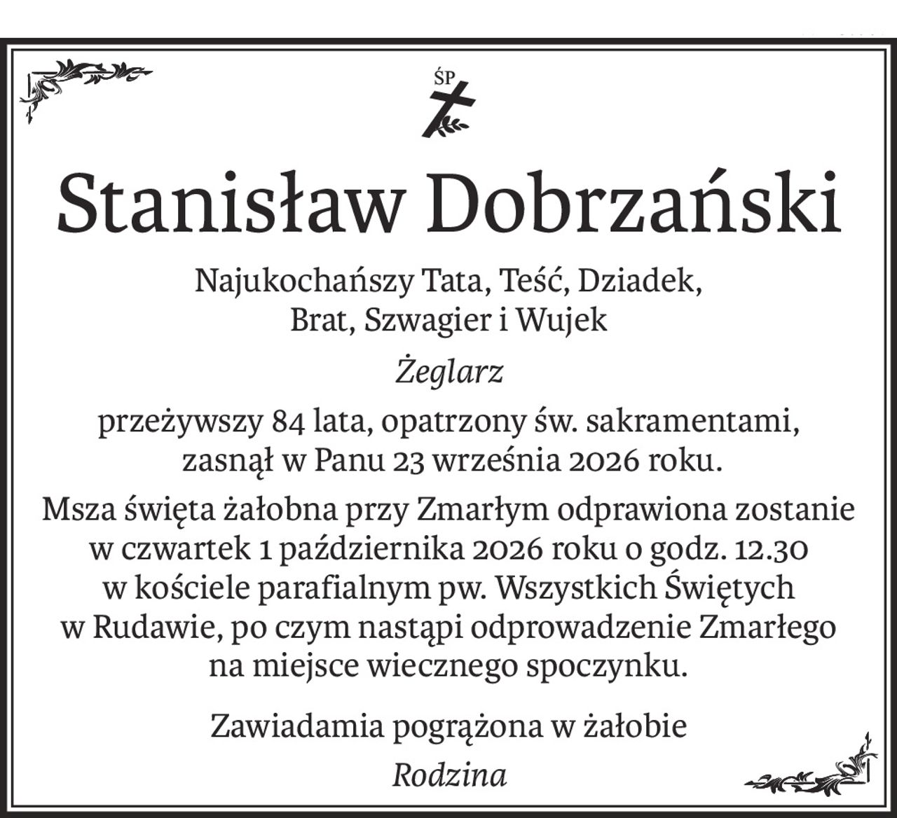 ś+p
Stanisław Dobrzański
Najukochańszy Tata, Teść, Dziadek,
Brat, Szwagier i Wujek
Żeglarz
przeżywszy 84 lata, opatrzony św. sakramentami,
 zasnął w Panu 23 września 2026 roku.
Msza święta żałobna przy Zmarłym odprawiona zostanie
w czwartek 1 października 2026 roku o godz. 12.30
w kościele parafialnym pw. Wszystkich Świętych w Rudawie, po czym nastąpi odprowadzenie Zmarłego na miejsce wiecznego spoczynku.
Zawiadamia pogrążona w żałobie
Rodzina