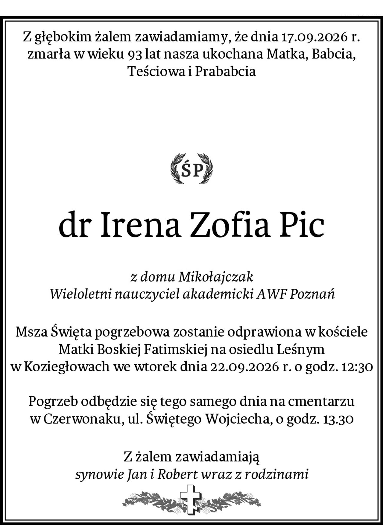 Z głębokim żalem zawiadamiamy, że dnia 17.09.2026 r. zmarła w wieku 93 lat nasza ukochana Matka, Babcia, Teściowa i Prababcia



dr Irena Zofia Pic
z domu Mikołajczak
Wieloletni nauczyciel akademicki AWF Poznań
Msza Święta pogrzebowa zostanie odprawiona w kościele Matki Boskiej Fatimskiej na osiedlu Leśnym w Koziegłowach we wtorek dnia 22.09.2026 r. o godz. 12:30

Pogrzeb odbędzie się tego samego dnia na cmentarzu w Czerwonaku, ul. Świętego Wojciecha, o godz. 13.30
Z żalem zawiadamiają
synowie Jan i Robert wraz z rodzinami