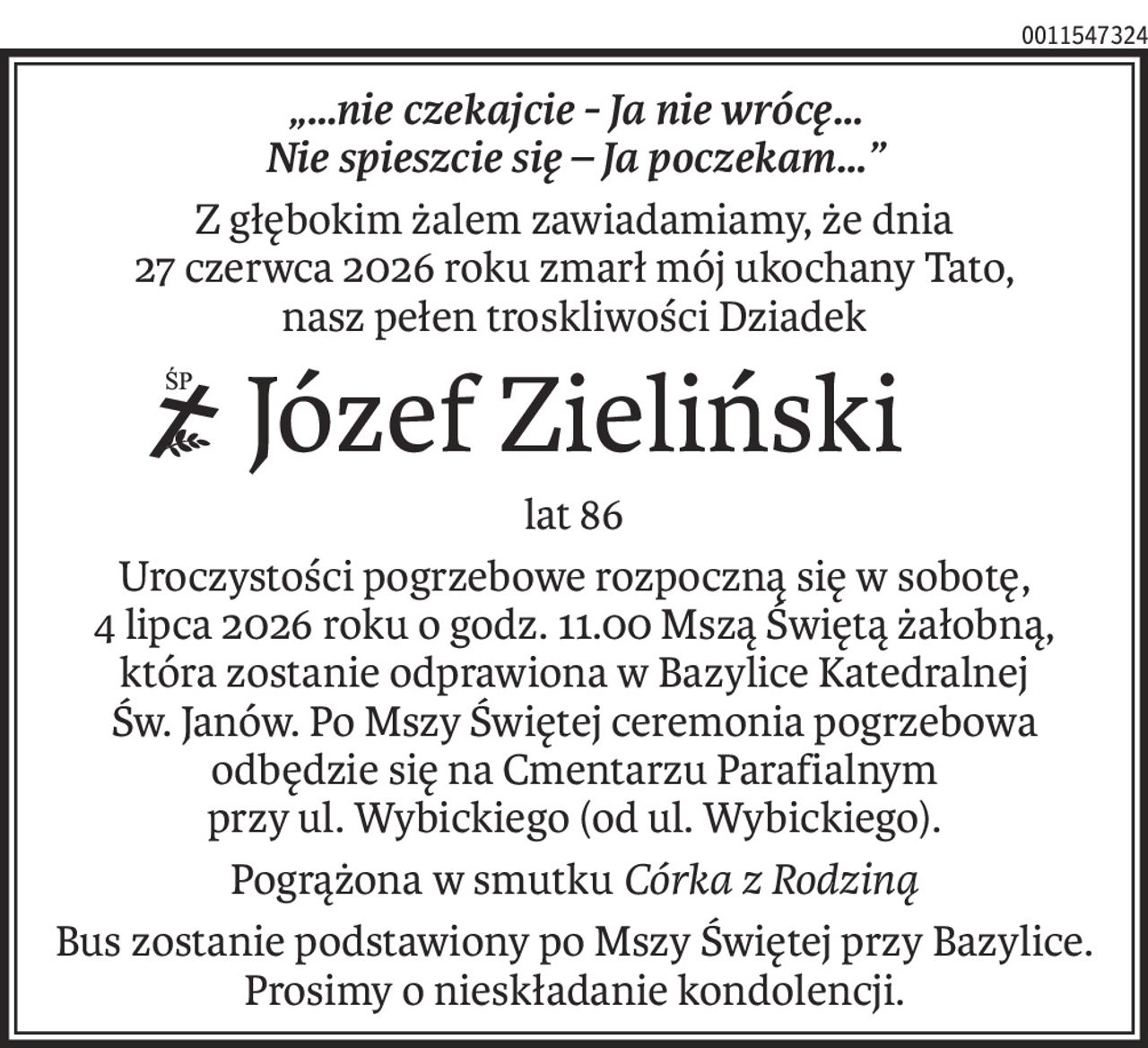 „…nie czekajcie - Ja nie wrócę…
Nie spieszcie się – Ja poczekam…”
Z głębokim żalem zawiadamiamy, że dnia
27 czerwca 2026 roku zmarł mój ukochany Tato,
nasz pełen troskliwości Dziadek
ś+p
Józef Zieliński
lat 86
Uroczystości pogrzebowe rozpoczną się w sobotę,
4 lipca 2026 roku o godz. 11.00 Mszą Świętą żałobną, która zostanie odprawiona w Bazylice Katedralnej
Św. Janów. Po Mszy Świętej ceremonia pogrzebowa odbędzie się na Cmentarzu Parafialnym
przy ul. Wybickiego (od ul. Wybickiego).
Pogrążona w smutkuCórka z Rodziną
Bus zostanie podstawiony po Mszy Świętej przy Bazylice.
Prosimy o nieskładanie kondolencji.