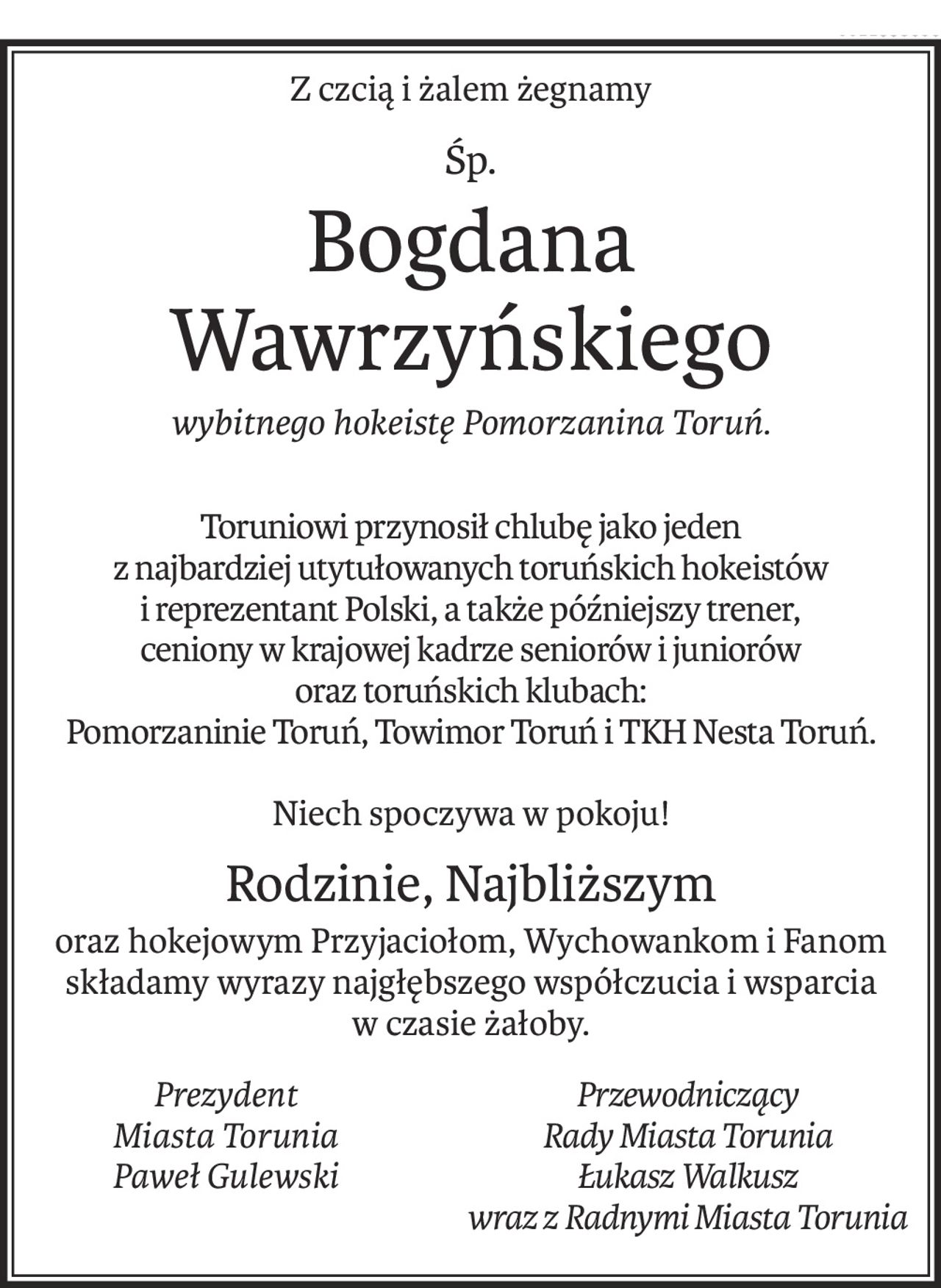 Z czcią i żalem żegnamy
śp.
Bogdana Wawrzyńskiego
wybitnego hokeistę Pomorzanina Toruń.
Toruniowi przynosił chlubę jako jeden
z najbardziej utytułowanych toruńskich hokeistów
i reprezentant Polski, a także późniejszy trener,
ceniony w krajowej kadrze seniorów i juniorów
oraz toruńskich klubach:
Pomorzaninie Toruń, Towimor Toruń i TKH Nesta Toruń.
Niech spoczywa w pokoju!
Rodzinie, Najbliższym
oraz hokejowym Przyjaciołom, Wychowankom i Fanom
składamy wyrazy najgłębszego współczucia i wsparcia
w czasie żałoby.
Prezydent
Miasta Torunia
Paweł Gulewski
Przewodniczący 
Rady Miasta Torunia
Łukasz Walkusz
wraz z Radnymi Miasta Torunia