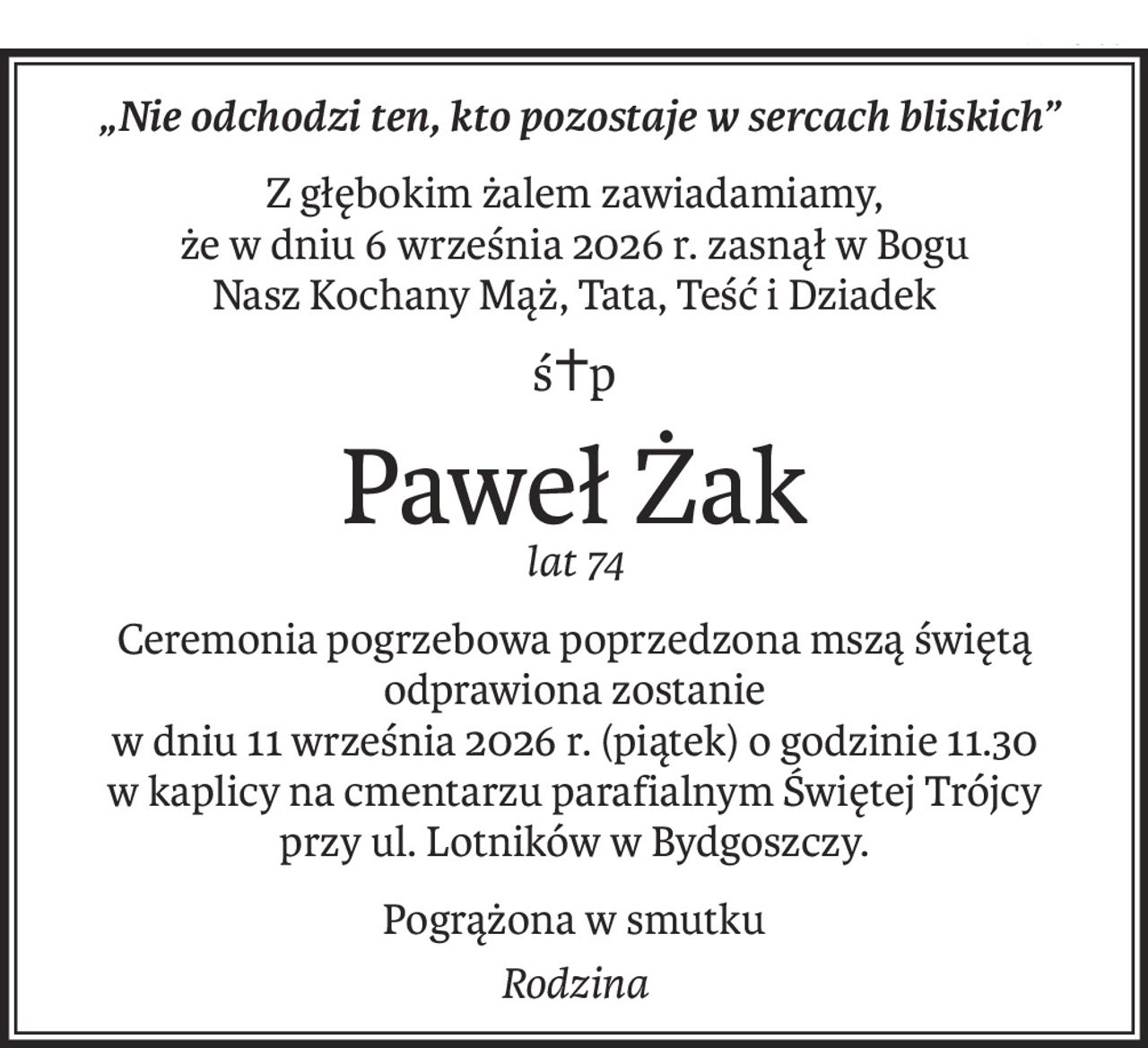 „Nie odchodzi ten, kto pozostaje w sercach bliskich”
Z głębokim żalem zawiadamiamy,
że w dniu 6 września 2026 r. zasnął w Bogu
Nasz Kochany Mąż, Tata, Teść i Dziadek
ś+p
Paweł Żak
lat 74
Ceremonia pogrzebowa poprzedzona mszą świętą odprawiona zostanie 
w dniu 11 września 2026 r. (piątek) o godzinie 11.30
w kaplicy na cmentarzu parafialnym Świętej Trójcy 
przy ul. Lotników w Bydgoszczy.
Pogrążona w smutku
Rodzina