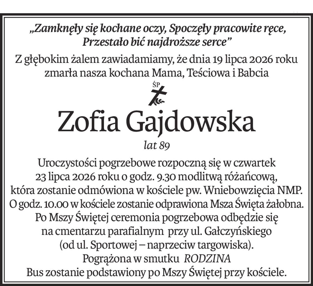 „Zamknęły się kochane oczy, Spoczęły pracowite ręce, Przestało bić najdroższe serce”
Z głębokim żalem zawiadamiamy, że dnia 19 lipca 2026 roku zmarła nasza kochana Mama, Teściowa i Babcia
ś+p
Zofia Gajdowska
lat 89
Uroczystości pogrzebowe rozpoczną się w czwartek
23 lipca 2026 roku o godz. 9.30 modlitwą różańcową,
która zostanie odmówiona w kościele pw. Wniebowzięcia NMP.
O godz. 10.00 w kościele zostanie odprawiona Msza Święta żałobna.
Po Mszy Świętej ceremonia pogrzebowa odbędzie się
na cmentarzu parafialnym przy ul. Gałczyńskiego
(od ul. Sportowej – naprzeciw targowiska).
Pogrążona w smutkuRODZINA
Bus zostanie podstawiony po Mszy Świętej przy kościele.