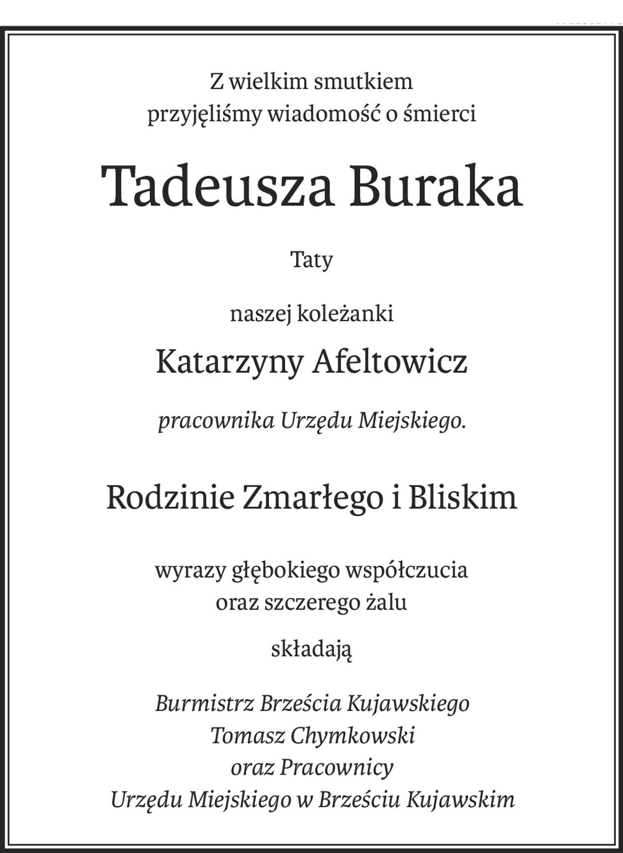 Z wielkim smutkiem
przyjęliśmy wiadomość o śmierci
Tadeusza Buraka
Taty
naszej koleżanki
Katarzyny Afeltowicz
pracownika Urzędu Miejskiego.
Rodzinie Zmarłego i Bliskim
wyrazy głębokiego współczucia
oraz szczerego żalu
składają
Burmistrz Brześcia Kujawskiego
Tomasz Chymkowski
oraz Pracownicy
Urzędu Miejskiego w Brześciu Kujawskim