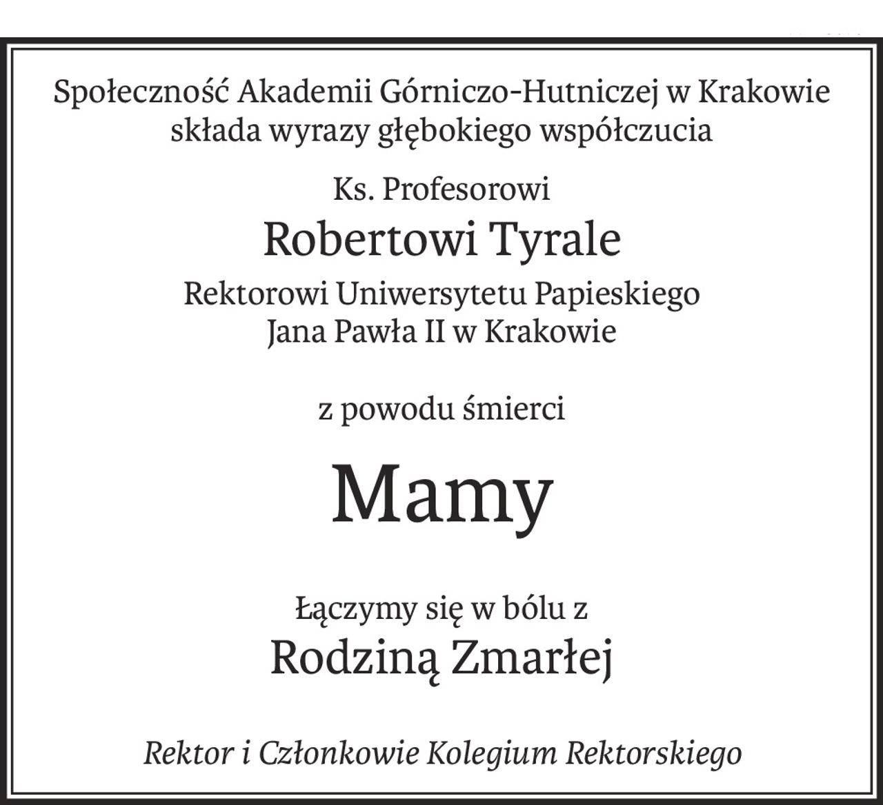 Społeczność Akademii Górniczo-Hutniczej w Krakowie
składa wyrazy głębokiego współczucia
Ks. Profesorowi
Robertowi Tyrale
Rektorowi Uniwersytetu Papieskiego
Jana Pawła II w Krakowie
z powodu śmierci
Mamy
Łączymy się w bólu z
Rodziną Zmarłej
Rektor i Członkowie Kolegium Rektorskiego
