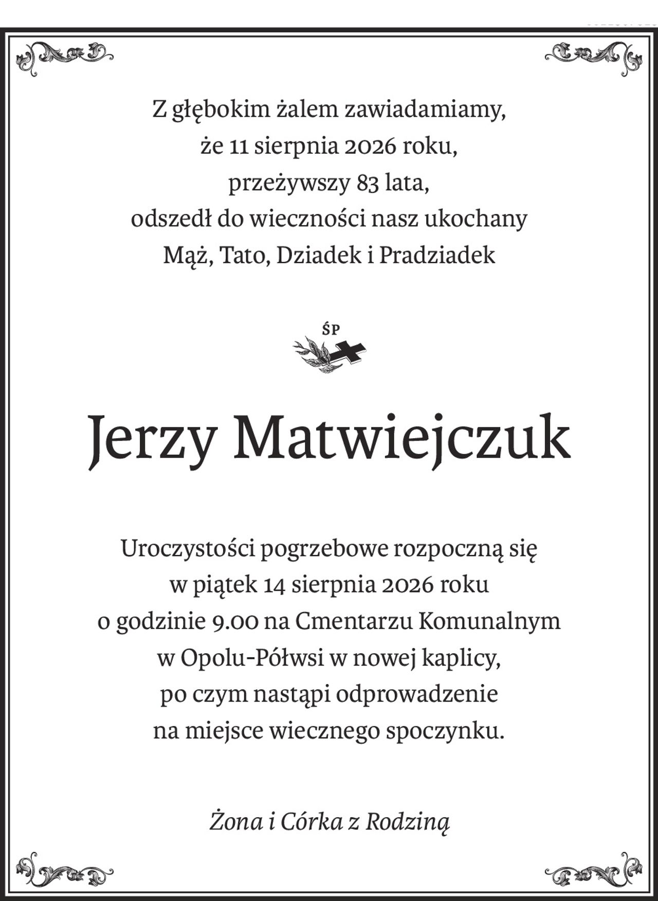 Z głębokim żalem zawiadamiamy,
że 11 sierpnia 2026 roku,
przeżywszy 83 lata,
odszedł do wieczności nasz ukochany
Mąż, Tato, Dziadek i Pradziadek

ś+p
Jerzy Matwiejczuk
Uroczystości pogrzebowe rozpoczną się
w piątek 14 sierpnia 2026 roku
o godzinie 9.00 na Cmentarzu Komunalnym
w Opolu-Półwsi w nowej kaplicy,
po czym nastąpi odprowadzenie
na miejsce wiecznego spoczynku.
Żona i Córka z Rodziną