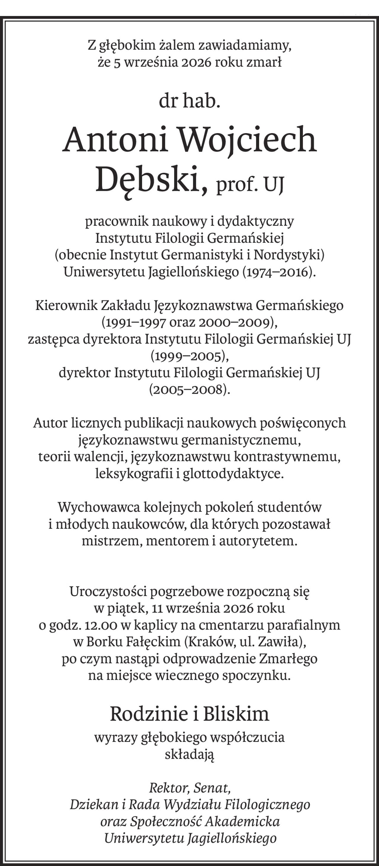 Z głębokim żalem zawiadamiamy,
że 5 września 2026 roku zmarł
dr hab.
Antoni Wojciech Dębski,prof. UJ
pracownik naukowy i dydaktyczny
Instytutu Filologii Germańskiej
(obecnie Instytut Germanistyki i Nordystyki) Uniwersytetu Jagiellońskiego (1974–2016).
Kierownik Zakładu Językoznawstwa Germańskiego (1991–1997 oraz 2000–2009),
zastępca dyrektora Instytutu Filologii Germańskiej UJ (1999–2005),
dyrektor Instytutu Filologii Germańskiej UJ
(2005–2008).
Autor licznych publikacji naukowych poświęconych językoznawstwu germanistycznemu,
teorii walencji, językoznawstwu kontrastywnemu,
leksykografii i glottodydaktyce.
Wychowawca kolejnych pokoleń studentów
i młodych naukowców, dla których pozostawał
mistrzem, mentorem i autorytetem.
Uroczystości pogrzebowe rozpoczną się
w piątek, 11 września 2026 roku
o godz. 12.00 w kaplicy na cmentarzu parafialnym
w Borku Fałęckim (Kraków, ul. Zawiła),
po czym nastąpi odprowadzenie Zmarłego
na miejsce wiecznego spoczynku.
Rodzinie i Bliskim
wyrazy głębokiego współczucia
składają
Rektor, Senat,
Dziekan i Rada Wydziału Filologicznego
oraz Społeczność Akademicka
Uniwersytetu Jagiellońskiego