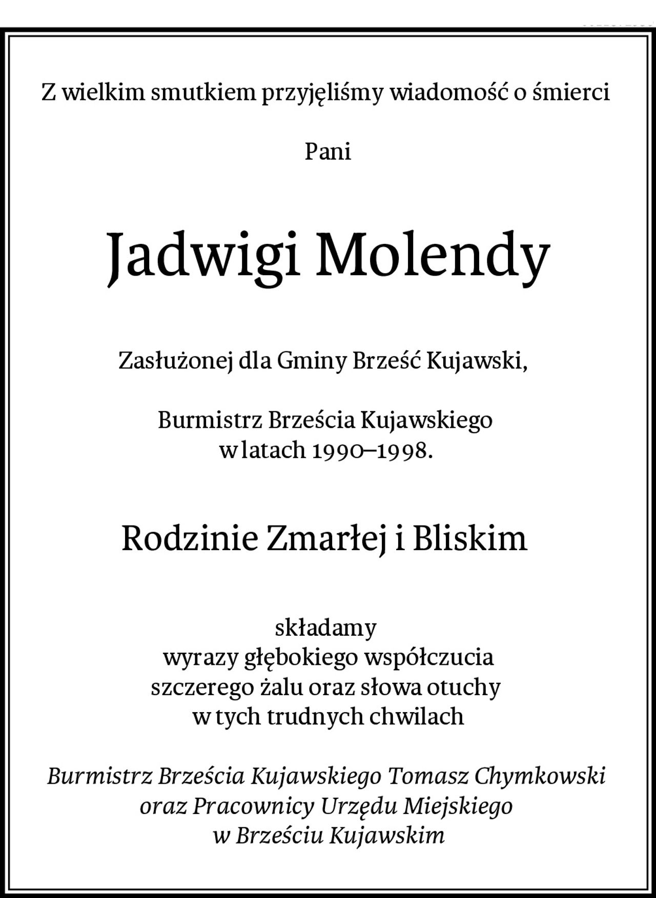 Z wielkim smutkiem przyjęliśmy wiadomość o śmierci 

Pani
Jadwigi Molendy
Zasłużonej dla Gminy Brześć Kujawski,  

Burmistrz Brześcia Kujawskiego 
w latach 1990–1998. 
Rodzinie Zmarłej i Bliskim 
składamy 
wyrazy głębokiego współczucia
szczerego żalu oraz słowa otuchy 
w tych trudnych chwilach

Burmistrz Brześcia Kujawskiego Tomasz Chymkowski 
oraz Pracownicy Urzędu Miejskiego 
w Brześciu Kujawskim