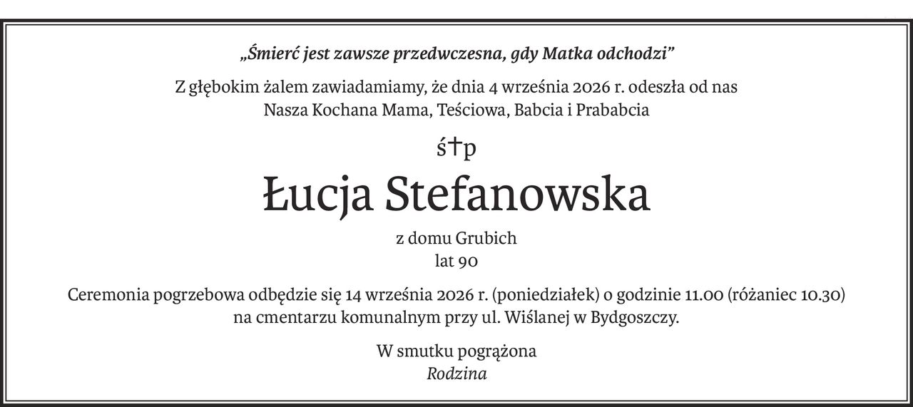 „Śmierć jest zawsze przedwczesna, gdy Matka odchodzi”
Z głębokim żalem zawiadamiamy, że dnia 4 września 2026 r. odeszła od nas
Nasza Kochana Mama, Teściowa, Babcia i Prababcia
ś+p
Łucja Stefanowska
z domu Grubich
lat 90
Ceremonia pogrzebowa odbędzie się 14 września 2026 r. (poniedziałek) o godzinie 11.00 (różaniec 10.30)
na cmentarzu komunalnym przy ul. Wiślanej w Bydgoszczy.
W smutku pogrążona
Rodzina