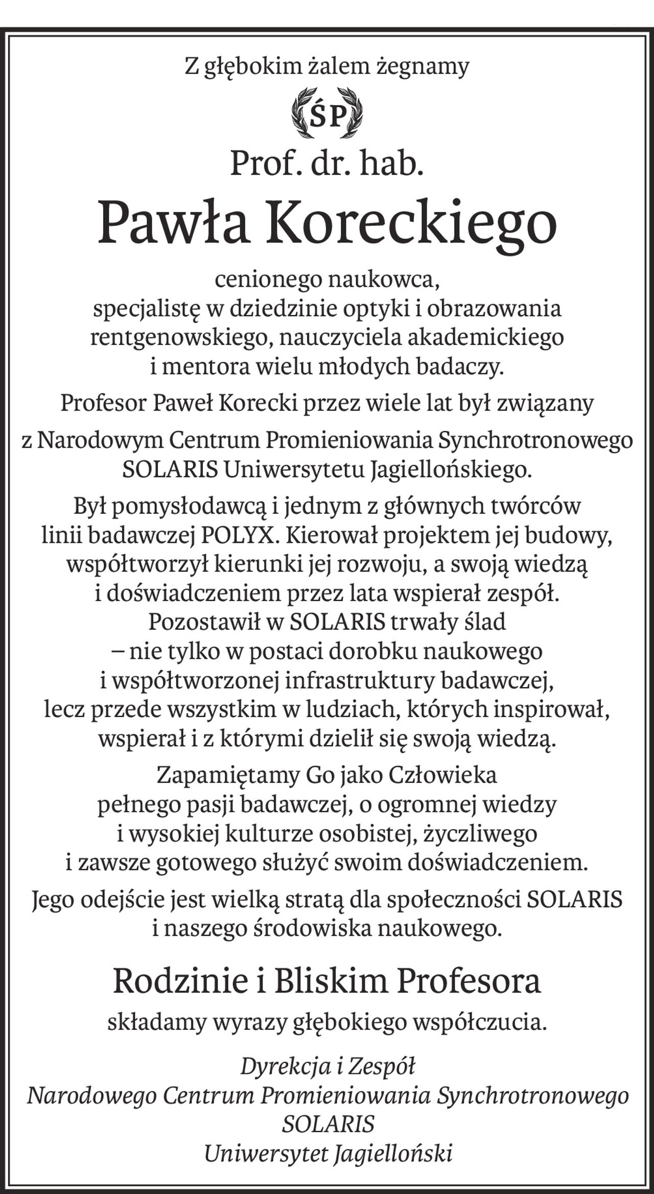 Z głębokim żalem żegnamy
ś+p
Prof. dr. hab.
Pawła Koreckiego
cenionego naukowca,
specjalistę w dziedzinie optyki i obrazowania rentgenowskiego, nauczyciela akademickiego
i mentora wielu młodych badaczy.
Profesor Paweł Korecki przez wiele lat był związany
z Narodowym Centrum Promieniowania Synchrotronowego SOLARIS Uniwersytetu Jagiellońskiego.
Był pomysłodawcą i jednym z głównych twórców 
linii badawczej POLYX. Kierował projektem jej budowy, współtworzył kierunki jej rozwoju, a swoją wiedzą 
i doświadczeniem przez lata wspierał zespół.
Pozostawił w SOLARIS trwały ślad 
– nie tylko w postaci dorobku naukowego 
i współtworzonej infrastruktury badawczej, 
lecz przede wszystkim w ludziach, których inspirował, wspierał i z którymi dzielił się swoją wiedzą.
Zapamiętamy Go jako Człowieka 
pełnego pasji badawczej, o ogromnej wiedzy 
i wysokiej kulturze osobistej, życzliwego 
i zawsze gotowego służyć swoim doświadczeniem.
Jego odejście jest wielką stratą dla społeczności SOLARIS 
i naszego środowiska naukowego.
Rodzinie i Bliskim Profesora
składamy wyrazy głębokiego współczucia.
Dyrekcja i Zespół
Narodowego Centrum Promieniowania Synchrotronowego SOLARIS
Uniwersytet Jagielloński