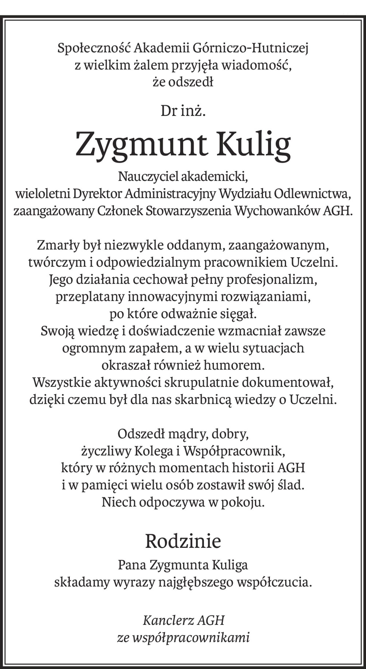 Społeczność Akademii Górniczo-Hutniczej
z wielkim żalem przyjęła wiadomość,
że odszedł
Dr inż.
Zygmunt Kulig
Nauczyciel akademicki,
wieloletni Dyrektor Administracyjny Wydziału Odlewnictwa,
zaangażowany Członek Stowarzyszenia Wychowanków AGH.
Zmarły był niezwykle oddanym, zaangażowanym, twórczym i odpowiedzialnym pracownikiem Uczelni.
Jego działania cechował pełny profesjonalizm,
przeplatany innowacyjnymi rozwiązaniami,
po które odważnie sięgał.
Swoją wiedzę i doświadczenie wzmacniał zawsze ogromnym zapałem, a w wielu sytuacjach
okraszał również humorem.
Wszystkie aktywności skrupulatnie dokumentował,
dzięki czemu był dla nas skarbnicą wiedzy o Uczelni.

Odszedł mądry, dobry,
życzliwy Kolega i Współpracownik,
który w różnych momentach historii AGH
i w pamięci wielu osób zostawił swój ślad.
Niech odpoczywa w pokoju.
Rodzinie
Pana Zygmunta Kuliga
składamy wyrazy najgłębszego współczucia.
Kanclerz AGH
ze współpracownikami