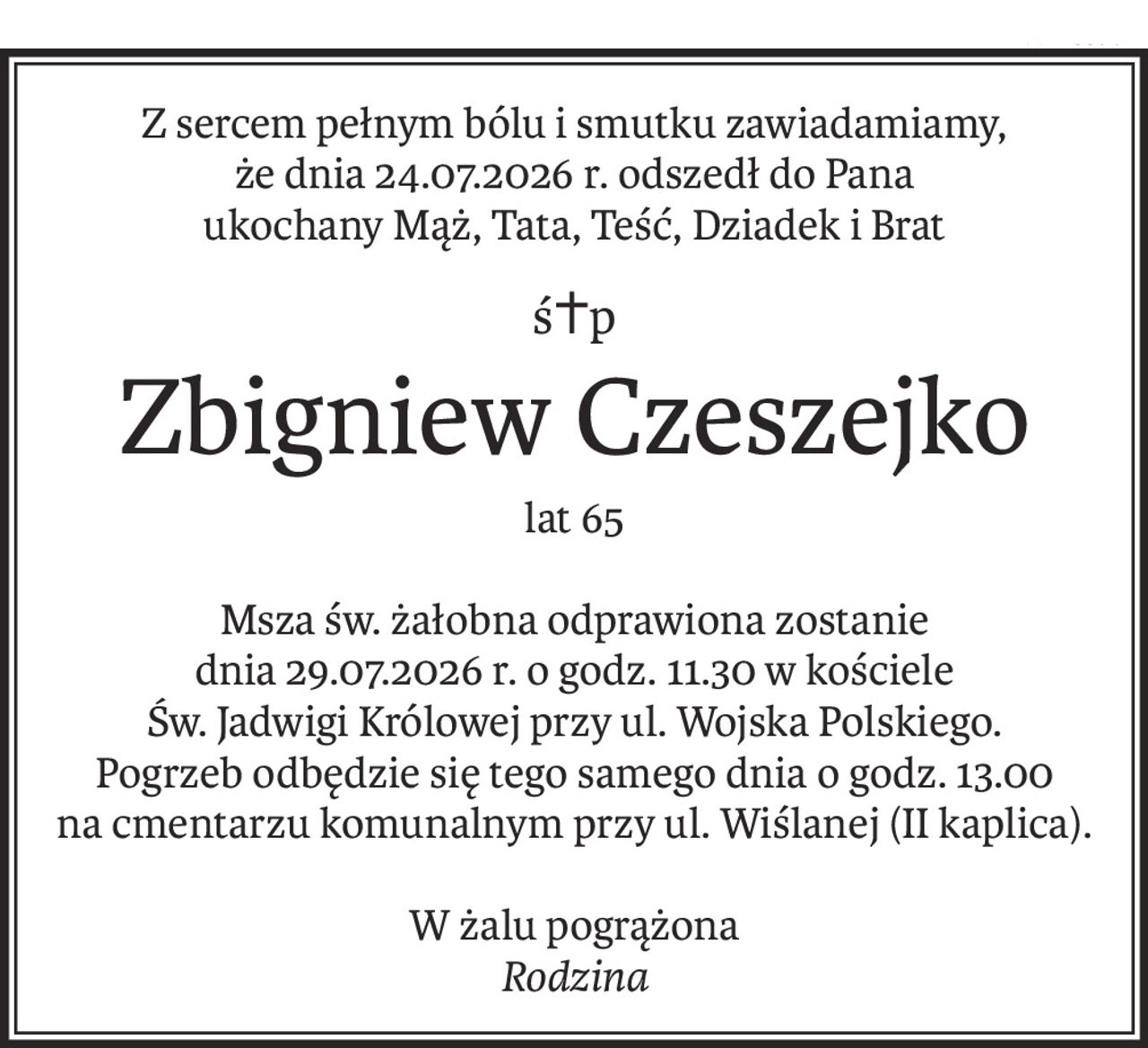 Z sercem pełnym bólu i smutku zawiadamiamy,
że dnia 24.07.2026 r. odszedł do Pana
ukochany Mąż, Tata, Teść, Dziadek i Brat
ś+p
Zbigniew Czeszejko
lat 65
Msza św. żałobna odprawiona zostanie
dnia 29.07.2026 r. o godz. 11.30 w kościele
Św. Jadwigi Królowej przy ul. Wojska Polskiego.
Pogrzeb odbędzie się tego samego dnia o godz. 13.00
na cmentarzu komunalnym przy ul. Wiślanej (II kaplica).
W żalu pogrążona
Rodzina
