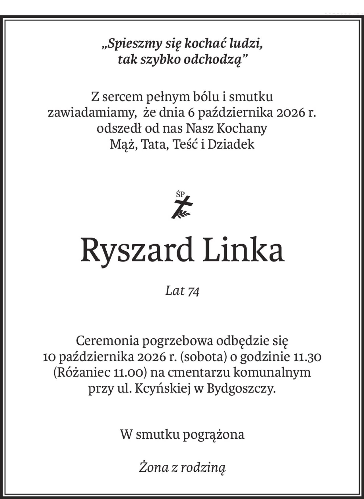 „Spieszmy się kochać ludzi,
tak szybko odchodzą”
Z sercem pełnym bólu i smutku
zawiadamiamy, że dnia 6 października 2026 r.
odszedł od nas Nasz Kochany
Mąż, Tata, Teść i Dziadek

Ryszard Linka
Lat 74
Ceremonia pogrzebowa odbędzie się
10 października 2026 r. (sobota) o godzinie 11.30
(Różaniec 11.00) na cmentarzu komunalnym
przy ul. Kcyńskiej w Bydgoszczy.
W smutku pogrążona
Żona z rodziną