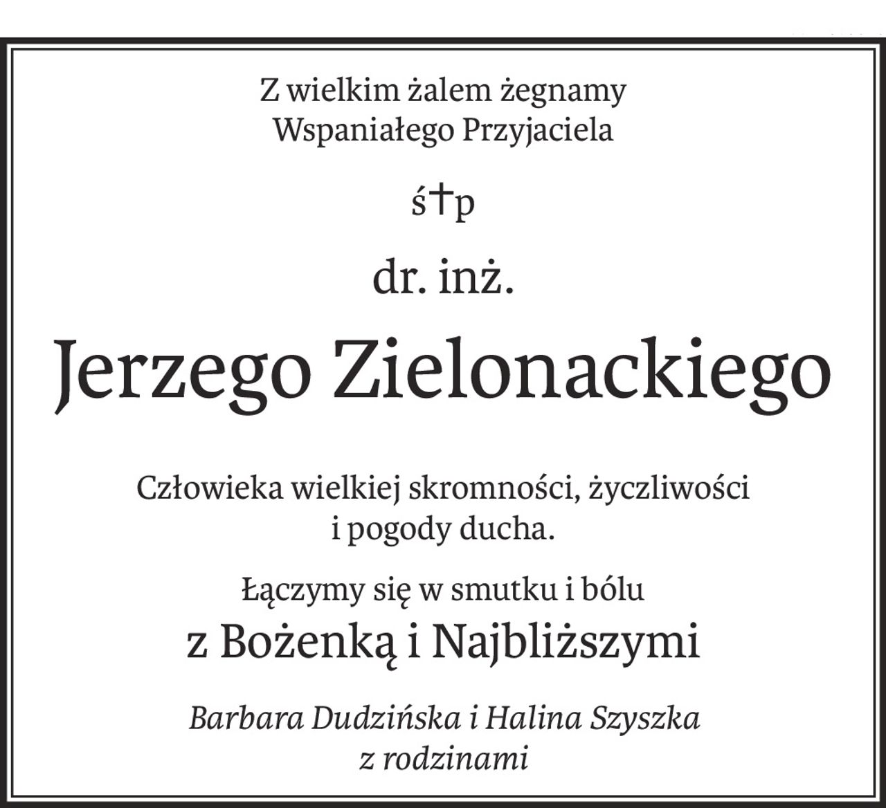 Z wielkim żalem żegnamy
Wspaniałego Przyjaciela
ś+p
dr. inż.
Jerzego Zielonackiego
Człowieka wielkiej skromności, życzliwości
i pogody ducha.
Łączymy się w smutku i bólu
z Bożenką i Najbliższymi
Barbara Dudzińska i Halina Szyszka
z rodzinami