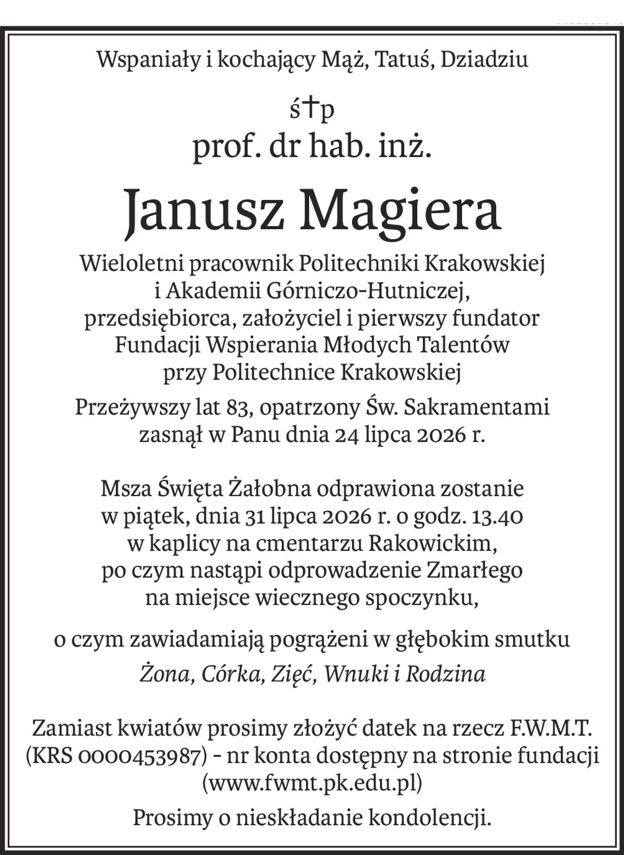 Wspaniały i kochający Mąż, Tatuś, Dziadziu
ś+p
prof. dr hab. inż.
Janusz Magiera
Wieloletni pracownik Politechniki Krakowskiej
i Akademii Górniczo-Hutniczej,
przedsiębiorca, założyciel i pierwszy fundator
Fundacji Wspierania Młodych Talentów
przy Politechnice Krakowskiej
Przeżywszy lat 83, opatrzony Św. Sakramentami 
zasnął w Panu dnia 24 lipca 2026 r.
Msza Święta Żałobna odprawiona zostanie
w piątek, dnia 31 lipca 2026 r. o godz. 13.40
w kaplicy na cmentarzu Rakowickim,
po czym nastąpi odprowadzenie Zmarłego
na miejsce wiecznego spoczynku,
o czym zawiadamiają pogrążeni w głębokim smutku
Żona, Córka, Zięć, Wnuki i Rodzina
Zamiast kwiatów prosimy złożyć datek na rzecz F.W.M.T. (KRS 0000453987) - nr konta dostępny na stronie fundacji (www.fwmt.pk.edu.pl)
Prosimy o nieskładanie kondolencji.