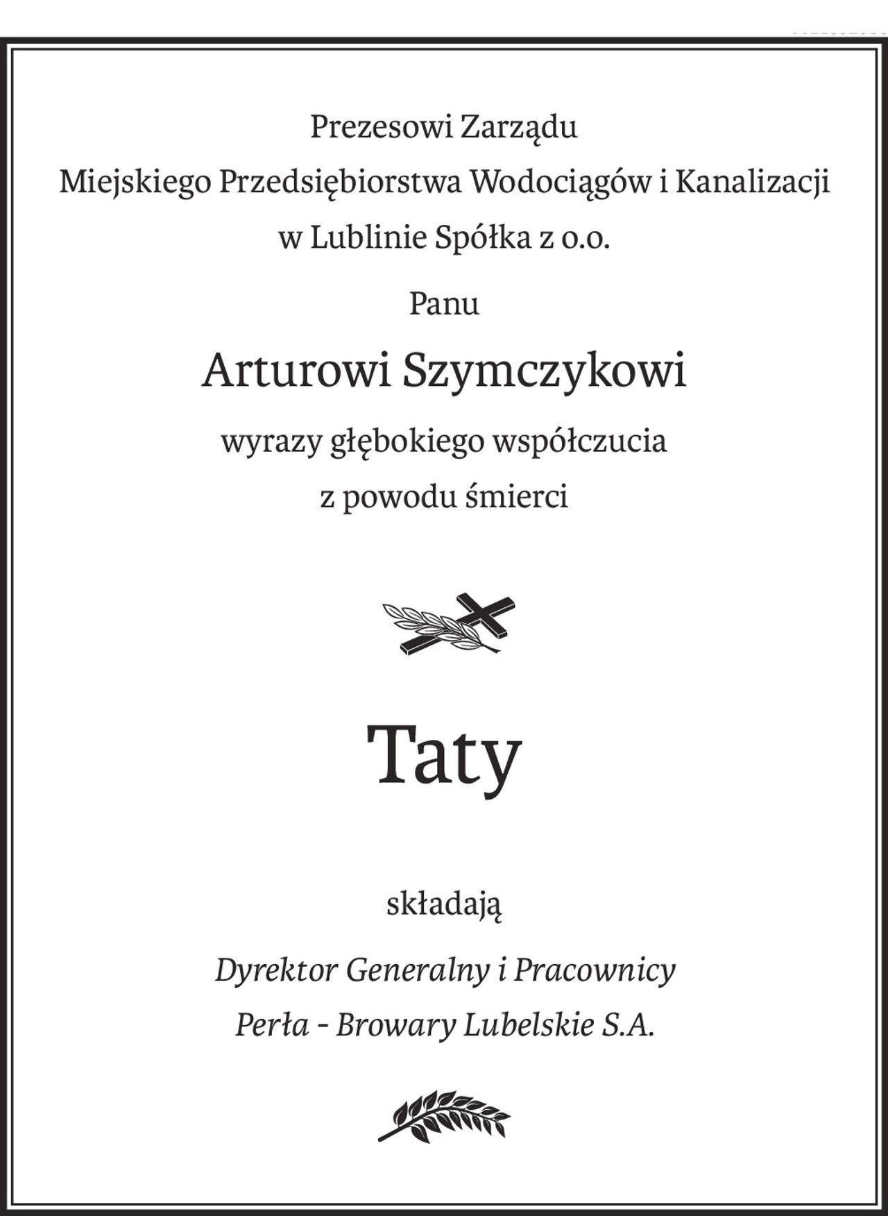 Prezesowi Zarządu 
Miejskiego Przedsiębiorstwa Wodociągów i Kanalizacji
w Lublinie Spółka z o.o.
Panu
Arturowi Szymczykowi
wyrazy głębokiego współczucia
z powodu śmierci
Taty
składają
Dyrektor Generalny i Pracownicy
Perła - Browary Lubelskie S.A.
