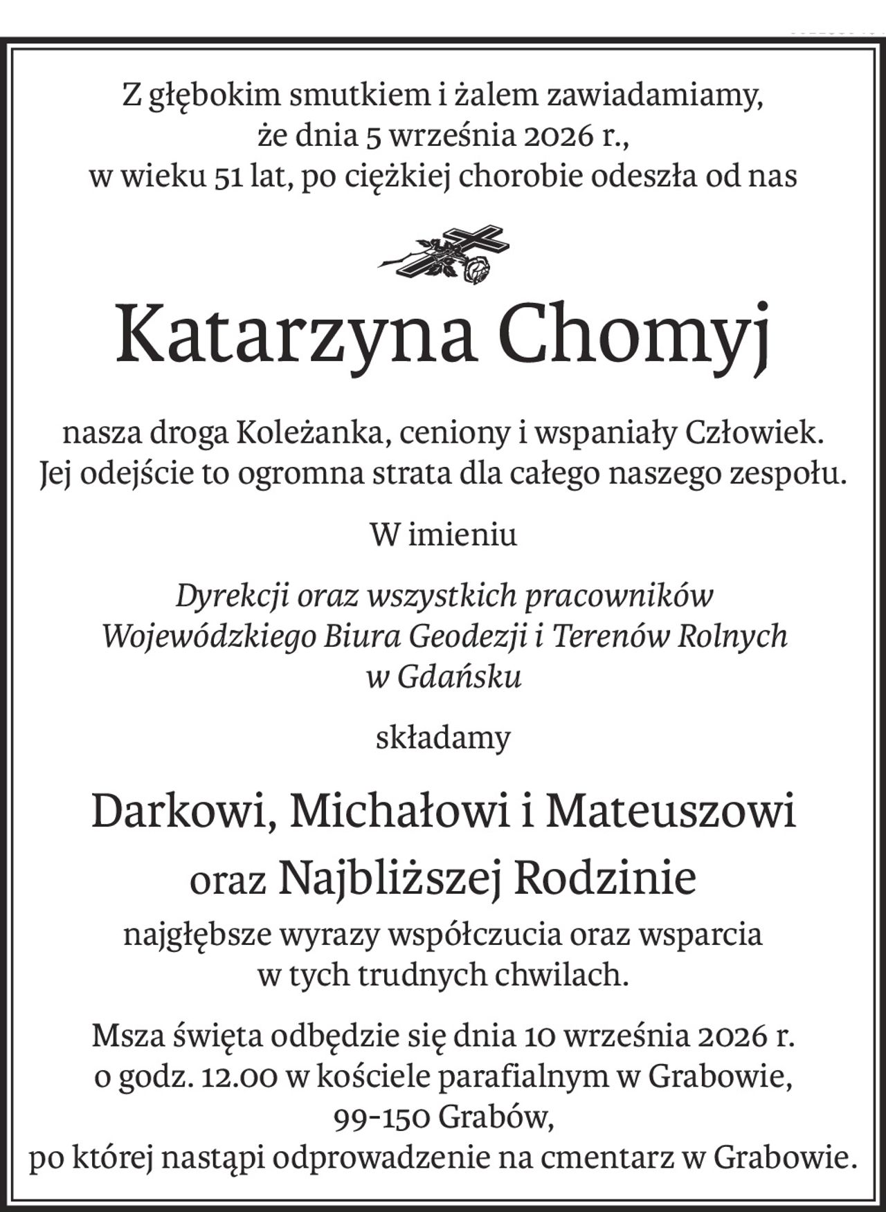 Z głębokim smutkiem i żalem zawiadamiamy,
że dnia 5 września 2026 r.,
w wieku 51 lat, po ciężkiej chorobie odeszła od nas
ś+p
Katarzyna Chomyj
nasza droga Koleżanka, ceniony i wspaniały Człowiek.
Jej odejście to ogromna strata dla całego naszego zespołu.
W imieniu
Dyrekcji oraz wszystkich pracowników
Wojewódzkiego Biura Geodezji i Terenów Rolnych 
w Gdańsku
składamy
Darkowi, Michałowi i Mateuszowi
oraz Najbliższej Rodzinie
najgłębsze wyrazy współczucia oraz wsparcia
w tych trudnych chwilach.
Msza święta odbędzie się dnia 10 września 2026 r. 
o godz. 12.00 w kościele parafialnym w Grabowie,
99-150 Grabów,
po której nastąpi odprowadzenie na cmentarz w Grabowie.