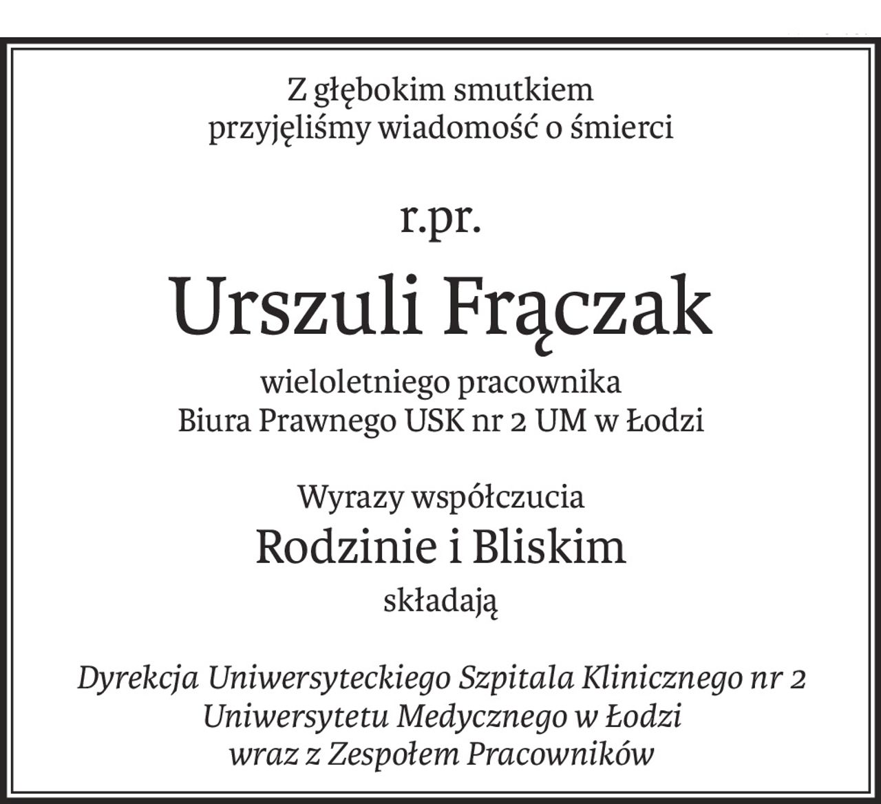 Z głębokim smutkiem
przyjęliśmy wiadomość o śmierci
r.pr.
Urszuli Frączak
wieloletniego pracownika
Biura Prawnego USK nr 2 UM w Łodzi
Wyrazy współczucia
Rodzinie i Bliskim
składają
Dyrekcja Uniwersyteckiego Szpitala Klinicznego nr 2
Uniwersytetu Medycznego w Łodzi
wraz z Zespołem Pracowników
