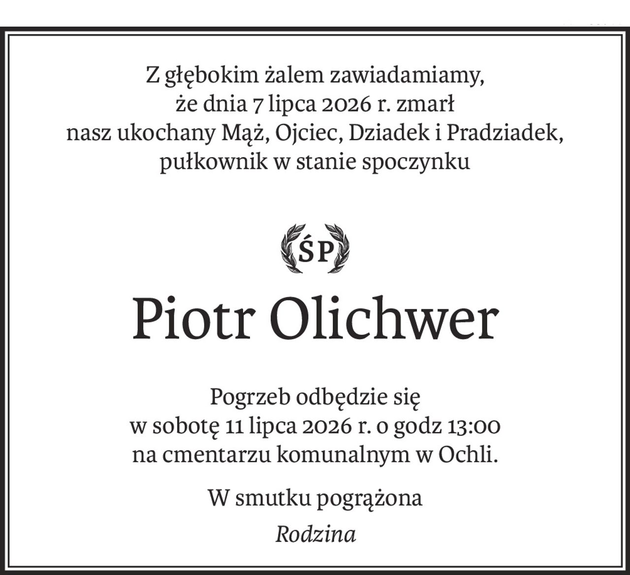 Z głębokim żalem zawiadamiamy, 
że dnia 7 lipca 2026 r. zmarł 
nasz ukochany Mąż, Ojciec, Dziadek i Pradziadek,
pułkownik w stanie spoczynku

śp
Piotr Olichwer
Pogrzeb odbędzie się 
w sobotę 11 lipca 2026 r. o godz 13:00
na cmentarzu komunalnym w Ochli.
W smutku pogrążona
Rodzina