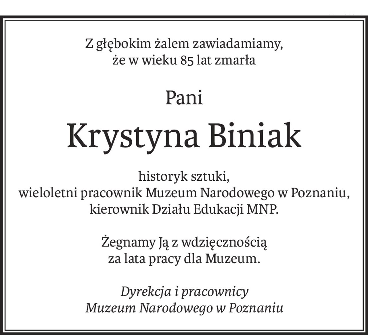 Z głębokim żalem zawiadamiamy,
że w wieku 85 lat zmarła
Pani
Krystyna Biniak
historyk sztuki,
wieloletni pracownik Muzeum Narodowego w Poznaniu,
kierownik Działu Edukacji MNP.
Żegnamy Ją z wdzięcznością
za lata pracy dla Muzeum.
Dyrekcja i pracownicy
Muzeum Narodowego w Poznaniu